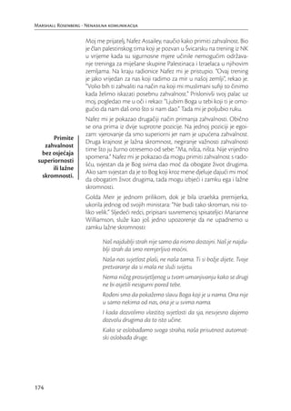 Marshall Rosenberg - Nenasilna komunikacija

                     Moj me prijatelj, Nafez Assailey, naučio kako primiti zahvalnost. Bio
                     je član palestinskog tima koji je pozvan u Švicarsku na trening iz NK
                     u vrijeme kada su sigurnosne mjere učinile nemogućim održava-
                     nje treninga za miješane skupine Palestinaca i Izraelaca u njihovim
                     zemljama. Na kraju radionice Nafez mi je pristupio. “Ovaj trening
                     je jako vrijedan za nas koji radimo za mir u našoj zemlji”, rekao je.
                     “Volio bih ti zahvaliti na način na koji mi muslimani suﬁji to činimo
                     kada želimo iskazati posebnu zahvalnost.” Prislonivši svoj palac uz
                     moj, pogledao me u oči i rekao: “Ljubim Boga u tebi koji ti je omo-
                     gućio da nam daš ono što si nam dao.” Tada mi je poljubio ruku.
                     Nafez mi je pokazao drugačiji način primanja zahvalnosti. Obično
                     se ona prima iz dvije suprotne pozicije. Na jednoj poziciji je egoi-
                     zam: vjerovanje da smo superiorni jer nam je upućena zahvalnost.
       Primite
                     Druga krajnost je lažna skromnost, negiranje važnosti zahvalnosti
    zahvalnost
                     time što ju žurno otresemo od sebe: “Ma, ništa, ništa. Nije vrijedno
  bez osjećaja
                     spomena.” Nafez mi je pokazao da mogu primiti zahvalnost s rado-
 superiornosti
                     šću, svjestan da je Bog svima dao moć da obogate život drugima.
       ili lažne
                     Ako sam svjestan da je to Bog koji kroz mene djeluje dajući mi moć
   skromnosti.
                     da obogatim život drugima, tada mogu izbjeći i zamku ega i lažne
                     skromnosti.
                     Golda Meir je jednom prilikom, dok je bila izraelska premijerka,
                     ukorila jednog od svojih ministara: “Ne budi tako skroman, nisi to-
                     liko velik.” Sljedeći redci, pripisani suvremenoj spisateljici Marianne
                     Williamson, služe kao još jedno upozorenje da ne upadnemo u
                     zamku lažne skromnosti:

                            Naš najdublji strah nije samo da nismo dostojni. Naš je najdu-
                            blji strah da smo nemjerljivo moćni.
                            Naša nas svjetlost plaši, ne naša tama. Ti si božje dijete. Tvoje
                            pretvaranje da si mala ne služi svijetu.
                            Nema ničeg prosvijetljenog u tvom umanjivanju kako se drugi
                            ne bi osjetili nesigurni pored tebe.
                            Rođeni smo da pokažemo slavu Boga koji je u nama. Ona nije
                            u samo nekima od nas, ona je u svima nama.
                            I kada dozvolimo vlastitoj svjetlosti da sja, nesvjesno dajemo
                            dozvolu drugima da to isto učine.
                            Kako se oslobađamo svoga straha, naša prisutnost automat-
                            ski oslobađa druge.




174
 