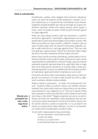 Trinaesto poglavlje - ISKAZIVANJE ZAHVALNOSTI U NK

Glad za zahvalnošću
                  Paradoksalno, usprkos našoj nelagodi kada primamo zahvalnost,
                  većina nas čezne da budemo istinski prepoznati i cijenjeni. Za vri-
                  jeme zabave koju su mi pripremili kao iznenađenje, moj je dvanae-
                  stogodišnji prijatelj predložio igru koja bi pomogla da se gosti me-
                  đusobno upoznaju. Trebali smo zapisati pitanje, ubaciti papirić u
                  kutiju i zatim smo jedan po jedan izvlačili po jedno pitanje i glasno
                  na njega odgovarali.
                  Pošto sam prije nekog vremena radio kao konzultant s različitim
                  društvenim agencijama i industrijskim organizacijama, bio sam za-
                  panjen kako su često ljudi iskazivali glad za priznanjem na poslu. “Bez
                  obzira na to koliko se trudio na poslu”, uzdisali bi, “nikada ti nitko ne
                  uputi niti jednu lijepu riječ. Ali, napraviš li samo jednu pogrešku, uvi-
                  jek se nađe netko tko će ti radi toga zagorčati život.” Zato sam, dok
                  smo igrali igru, zapisao pitanje: “Koje bi vam priznanje netko mogao
                  dati što bi vas toliko obradovalo da biste skakali od sreće?”
                  Jedna je žena izvukla to pitanje, pročitala ga i počela plakati. Kao di-
                  rektorica skloništa za žene, svaki bi mjesec uložila puno truda u izradu
                  rasporeda kako bi zadovoljila što više ljudi. Pa ipak, svaki puta kada bi
                  predstavila raspored, najmanje dvoje bi se uvijek žalilo. Nije se mogla
                  sjetiti da je ikada primila zahvalnost za trud koji ulaže u izradu pra-
                  vednog rasporeda. Sve joj je to proletjelo pred očima kada je pročita-
                  la moje pitanje i glad za priznanjem natjerala joj je suze na oči.
                  Čuvši priču ove žene, jedan moj prijatelj je rekao da bi on želio od-
                  govoriti na to pitanje. I svi ostali su tada zatražili isto. Dok su odgo-
                  varali na pitanje, nekoliko osoba je plakalo.
                  Mada je čežnja za priznanjem - za razliku od manipulativnih “po-
                  teza” - posebno vidljiva na radnom mjestu, ona također zahvaća i
                  obiteljski život. Jedne večeri kada sam ukazao Brettu da nije obavio
                  svoja zaduženja u kući, odgovorio mi je: “Tata, jesi li svjestan koliko
                  često ukazuješ na nešto što je bilo loše, a skoro nikada ne spominješ
 Skloniji smo     stvari koje su bile dobre?” Njegovo opažanje sam ponio sa sobom.
primijetiti što   Shvatio sam kako sam neprekidno tražio poboljšanja, dok sam jed-
  nije u redu,    va koji puta zastao da proslavim ono što je bilo dobro. Upravo sam
   nego što je    bio završio radionicu s preko sto polaznika i svi su je ocijenili vrlo
       dobro.     visoko, uz izuzetak jedne osobe. Međutim, ono što mi se neprekid-
                  no vraćalo je bilo nezadovoljstvo te jedne osobe.
                  Te sam večeri napisao pjesmu koja je počinjala:
                           Ako sam devedeset i osam posto savršen
                           u svemu što radim,
                           na kraju ću se sjećati samo
                           ta dva postotka kada sam zaribao.”


                                                                                      175
 