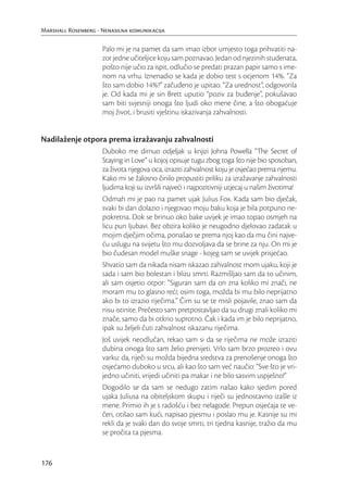 Marshall Rosenberg - Nenasilna komunikacija

                     Palo mi je na pamet da sam imao izbor umjesto toga prihvatiti na-
                     zor jedne učiteljice koju sam poznavao. Jedan od njezinih studenata,
                     pošto nije učio za ispit, odlučio se predati prazan papir samo s ime-
                     nom na vrhu. Iznenadio se kada je dobio test s ocjenom 14%. “Za
                     što sam dobio 14%?” začuđeno je upitao. “Za urednost”, odgovorila
                     je. Od kada mi je sin Brett uputio “poziv za buđenje”, pokušavao
                     sam biti svjesniji onoga što ljudi oko mene čine, a što obogaćuje
                     moj život, i brusiti vještinu iskazivanja zahvalnosti.


Nadilaženje otpora prema izražavanju zahvalnosti
                     Duboko me dirnuo odjeljak u knjizi Johna Powella “The Secret of
                     Staying in Love” u kojoj opisuje tugu zbog toga što nije bio sposoban,
                     za života njegova oca, izraziti zahvalnost koju je osjećao prema njemu.
                     Kako mi se žalosno činilo propustiti priliku za izražavanje zahvalnosti
                     ljudima koji su izvršili najveći i najpozitivniji utjecaj u našim životima!
                     Odmah mi je pao na pamet ujak Julius Fox. Kada sam bio dječak,
                     svaki bi dan dolazio i njegovao moju baku koja je bila potpuno ne-
                     pokretna. Dok se brinuo oko bake uvijek je imao topao osmjeh na
                     licu pun ljubavi. Bez obzira koliko je neugodno djelovao zadatak u
                     mojim dječjim očima, ponašao se prema njoj kao da mu čini najve-
                     ću uslugu na svijetu što mu dozvoljava da se brine za nju. On mi je
                     bio čudesan model muške snage - kojeg sam se uvijek prisjećao.
                     Shvatio sam da nikada nisam iskazao zahvalnost mom ujaku, koji je
                     sada i sam bio bolestan i blizu smrti. Razmišljao sam da to učinim,
                     ali sam osjetio otpor: “Siguran sam da on zna koliko mi znači, ne
                     moram mu to glasno reći; osim toga, možda bi mu bilo neprijatno
                     ako bi to izrazio riječima.” Čim su se te misli pojavile, znao sam da
                     nisu istinite. Prečesto sam pretpostavljao da su drugi znali koliko mi
                     znače, samo da bi otkrio suprotno. Čak i kada im je bilo neprijatno,
                     ipak su željeli čuti zahvalnost iskazanu riječima.
                     Još uvijek neodlučan, rekao sam si da se riječima ne može izraziti
                     dubina onoga što sam želio prenijeti. Vrlo sam brzo prozreo i ovu
                     varku: da, riječi su možda bijedna sredstva za prenošenje onoga što
                     osjećamo duboko u srcu, ali kao što sam već naučio: “Sve što je vri-
                     jedno učiniti, vrijedi učiniti pa makar i ne bilo sasvim uspješno!”
                     Dogodilo se da sam se nedugo zatim našao kako sjedim pored
                     ujaka Juliusa na obiteljskom skupu i riječi su jednostavno izašle iz
                     mene. Primio ih je s radošću i bez nelagode. Prepun osjećaja te ve-
                     čeri, otišao sam kući, napisao pjesmu i poslao mu je. Kasnije su mi
                     rekli da je svaki dan do svoje smrti, tri tjedna kasnije, tražio da mu
                     se pročita ta pjesma.


176
 