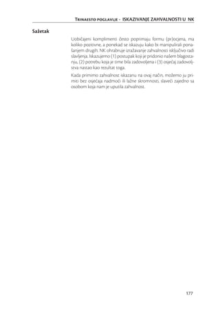 Trinaesto poglavlje - ISKAZIVANJE ZAHVALNOSTI U NK

Sažetak
          Uobičajeni komplimenti često poprimaju formu (pr)ocjena, ma
          koliko pozitivne, a ponekad se iskazuju kako bi manipulirali pona-
          šanjem drugih. NK ohrabruje izražavanje zahvalnosti isključivo radi
          slavljenja. Iskazujemo (1) postupak koji je pridonio našem blagosta-
          nju, (2) potrebu koja je time bila zadovoljena i (3) osjećaj zadovolj-
          stva nastao kao rezultat toga.
          Kada primimo zahvalnost iskazanu na ovaj način, možemo ju pri-
          miti bez osjećaja nadmoći ili lažne skromnosti, slaveći zajedno sa
          osobom koja nam je uputila zahvalnost.




                                                                           177
 