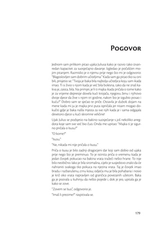 Pogovor
Jednom sam prilikom pitao ujaka Juliusa kako je razvio tako izvan-
redan kapacitet za suosjećajno davanje. Izgledao je počašćen mo-
jim pitanjem. Razmislio je o njemu prije nego što mi je odgovorio:
“Blagoslovljen sam dobrim učiteljima.” Kada sam ga pitao tko su oni
bili, prisjetio se: “Tvoja je baka bila najbolja učiteljica koju sam ikada
imao. Ti si živio s njom kada je već bila bolesna, tako da ne znaš ka-
kva je, zaista, bila. Na primjer, je li ti majka ikada pričala o tome kako
je za vrijeme depresije dovela kući krojača, njegovu ženu i njihovo
dvoje djece da žive s njom tri godine, nakon što je izgubio posao i
kuću?” Dobro sam se sjećao te priče. Ostavila je dubok dojam na
mene kada mi ju je majka prvi puta ispričala jer nisam mogao do-
kučiti gdje je baka našla mjesta za sve njih kada je i sama odgajala
devetoro djece u kući skromne veličine!
Ujak Julius se podsjetio na bakino suosjećanje s još nekoliko aneg-
dota koje sam sve već bio čuo. Onda me upitao: “Majka ti je sigur-
no pričala o Isusu?”
“O kome?”
“Isusu.”
“Ne, nikada mi nije pričala o Isusu.”
Priča o Isusu je bilo zadnji dragocjeni dar koji sam dobio od ujaka
prije nego što je preminuo. To je istinita priča o vremenu kada je
jedan čovjek pokucao na bakina vrata tražeći nešto hrane. To nije
bilo neobično. Iako je bila siromašna, cijelo je susjedstvo znalo da će
nahraniti svakoga tko pokuca na njezina vrata. Taj je čovjek imao
bradu i razbarušenu, crnu kosu; odjeća mu je bila pohabana i nosio
je križ oko vrata napravljen od grančica povezanih užetom. Baka
ga je pozvala u kuhinju da nešto pojede i, dok je jeo, upitala ga je
kako se zove.
“Zovem se Isus”, odgovorio je.
“Imaš li prezime?” raspitivala se.




                                                                     179
 