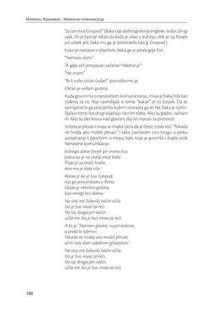 Marshall Rosenberg - Nenasilna komunikacija

                     “Ja sam Isus Gospod.” (Baka nije dobro govorila engleski. Isidor, drugi
                     ujak, mi je kasnije rekao da kada je ušao u kuhinju dok je taj čovjek
                     još uvijek jeo, baka mu ga je predstavila kao g. Gospod.)
                     Kako je nastavio s objedom, baka ga je pitala gdje živi.
                     “Nemam dom.”
                     “A gdje ćeš prespavati večeras? Hladno je.”
                     “Ne znam.”
                     “Bi li volio ostati ovdje?” ponudila mu je.
                     Ostao je sedam godina.
                     Kada govorimo o nenasilnom komuniciranju, moja je baka bila kao
                     rođena za to. Nije razmišljala o tome “kakav” je to čovjek. Da je,
                     vjerojatno bi ga procijenila ludim i otarasila ga se. Ne, baka je razmi-
                     šljala o tome što drugi osjećaju i što im treba. Ako su gladni, nahrani
                     ih. Ako su bez krova nad glavom, daj im mjesto za prenoćiti.
                     Voljela je plesati i moja se majka sjeća da je često znala reći: “Nikada
                     ne hodaj ako možeš plesati.” I tako završavam ovu knjigu o jeziku
                     suosjećanja s pjesmom o mojoj baki, koja je govorila i živjela jezik
                     Nenasilne komunikacije.
                     Jednoga dana čovjek po imenu Isus
                     pokucao je na vrata moje bake.
                     Pitao je za malo hrane,
                     ona mu je dala više.
                     Rekao je da je Isus Gospod;
                     nije ga provjeravala u Rimu.
                     Ostao je nekoliko godina,
                     kao mnogi bez doma.
                     Na svoj me židovski način učila
                     što je Isus imao za reći.
                     Na taj dragocjen način,
                     učila me što je Isus imao za reći.
                     A to je: “Nahrani gladne, iscijeli bolesne,
                     a onda se odmori.
                     Nikada ne hodaj ako možeš plesati;
                     učini svoj dom udobnim gnijezdom.”
                     Na svoj me židovski način učila
                     što je Isus imao za reći.
                     Na taj dragocjen način,
                     učila me što je Isus imao za reći.




180
 