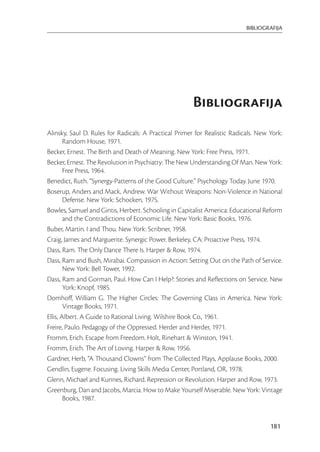 BIBLIOGRAFIJA




                                                       Bibliografija
Alinsky, Saul D. Rules for Radicals: A Practical Primer for Realistic Radicals. New York:
        Random House, 1971.
Becker, Ernest. The Birth and Death of Meaning. New York: Free Press, 1971.
Becker, Ernest. The Revolution in Psychiatry: The New Understanding Of Man. New York:
        Free Press, 1964.
Benedict, Ruth. “Synergy-Patterns of the Good Culture.” Psychology Today. June 1970.
Boserup, Anders and Mack, Andrew. War Without Weapons: Non-Violence in National
        Defense. New York: Schocken, 1975.
Bowles, Samuel and Gintis, Herbert. Schooling in Capitalist America: Educational Reform
        and the Contradictions of Economic Life. New York: Basic Books, 1976.
Buber, Martin. I and Thou. New York: Scribner, 1958.
Craig, James and Marguerite. Synergic Power. Berkeley, CA: Proactive Press, 1974.
Dass, Ram. The Only Dance There Is. Harper & Row, 1974.
Dass, Ram and Bush, Mirabai. Compassion in Action: Setting Out on the Path of Service.
        New York: Bell Tower, 1992.
Dass, Ram and Gorman, Paul. How Can I Help?: Stories and Reﬂections on Service. New
        York: Knopf, 1985.
Domhoﬀ, William G. The Higher Circles: The Governing Class in America. New York:
        Vintage Books, 1971.
Ellis, Albert. A Guide to Rational Living. Wilshire Book Co., 1961.
Freire, Paulo. Pedagogy of the Oppressed. Herder and Herder, 1971.
Fromm, Erich. Escape from Freedom. Holt, Rinehart & Winston, 1941.
Fromm, Erich. The Art of Loving. Harper & Row, 1956.
Gardner, Herb, “A Thousand Clowns” from The Collected Plays, Applause Books, 2000.
Gendlin, Eugene. Focusing. Living Skills Media Center, Portland, OR, 1978.
Glenn, Michael and Kunnes, Richard. Repression or Revolution. Harper and Row, 1973.
Greenburg, Dan and Jacobs, Marcia. How to Make Yourself Miserable. New York: Vintage
        Books, 1987.


                                                                                    181
 