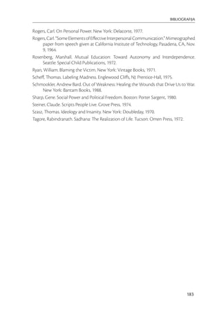 BIBLIOGRAFIJA

Rogers, Carl. On Personal Power. New York: Delacorte, 1977.
Rogers, Carl. “Some Elements of Eﬀective Interpersonal Communication.” Mimeographed
      paper from speech given at California Institute of Technology, Pasadena, CA, Nov.
      9, 1964.
Rosenberg, Marshall. Mutual Education: Toward Autonomy and Interdependence.
      Seattle: Special Child Publications, 1972.
Ryan, William. Blaming the Victim. New York: Vintage Books, 1971.
Scheﬀ, Thomas. Labeling Madness. Englewood Cliﬀs, NJ: Prentice-Hall, 1975.
Schmookler, Andrew Bard. Out of Weakness: Healing the Wounds that Drive Us to War.
      New York: Bantam Books, 1988.
Sharp, Gene. Social Power and Political Freedom. Boston: Porter Sargent, 1980.
Steiner, Claude. Scripts People Live. Grove Press, 1974.
Szasz, Thomas. Ideology and Insanity. New York: Doubleday, 1970.
Tagore, Rabindranath. Sadhana: The Realization of Life. Tucson: Omen Press, 1972.




                                                                                  183
 