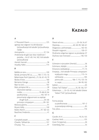 kazalo




                                                                                                                                                         Kazalo
A                                                                                               D
A Thousand Clowns .........................................................125                  Davati od srca ...............................................23–26, 34, 67
agresija, kao odgovor na okrivljivanje i                                                        Depresija ...............................................82–83, 99, 160–61
   (pr)osuđivanje Vidi također (pr)osuđivanje,                                                  Dijagnoza u psihoterapiji..................................162–65
   nasilje                                                                                      Dosadni razgovori...................................................120–21
Amtssprache .................................................................37, 134            Društvene uloge kao izgovor za ponašanje..37
Analiziranje drugih, kao iskaz vrijednosti i
                                                                                                Dužnost, kao motivator ..................................130, 133
   potreba ...... 34, 67–69, 144, 162, Vidi također
   (pr)osuđivanje                                                                               E
Arendt, Hannah .....................................................................36
                                                                                                Eichmann in Jerusalem (Arendt).............................36
Assailey, Nafez ......................................................................174
                                                                                                Eichmann, Adolph ..............................................................36
B                                                                                               Emotivno oslobađanje...........................................71–73
Babble-on-ians .....................................................................120         Empatija .....Vidi također Primanje s empatijom
Bande, primjena NK za ....................106–7, 115–16                                             iscjeljujuća snaga .............................................113–14
Bebermeyer, Ruth (pjesme).....21, 26, 42–43, 79                                                     održavanje .......................................................................105
Becker, Ernest ........................................................................160          prema sebi .............................. 106–7, 115, 125–34
Bernanos, Geroge .................................................................38                vs. savjet ..........................................................98–99, 102
Bijes na cesti ...........................................................................162   Epiktet ............................................................................................65
Brak, primjena NK u...........................................................28                Etikete “loš”/”dobar” ...........................35, 39, 126, 127
    iskazivanje osjećaja .....................................................54                Etiketiranje ...........33–35, 43, Vidi također Etikete
    molbe ..........................................................79–80, 81, 84                   “dobar”/”loš”; (pr)osuđivanje
    parafraziranje .............................................104, 107–9
    preuzimanje odgovornosti za osjećaje                                                        F
        drugih ljudi ......................................................65–66
                                                                                                Forma pitanja
    primanje s empatijom ................................99–101
                                                                                                   za parafraziranje ..................................................101–2
Brettova pjesma .....................................................................91
                                                                                                   za ponavljanje rečenog ...........................................85
Bryson, Kelly ...........................................................................120
Buber, Martin .....................................................97, 162–63                   Fox, Julius ..................................................................................176
Buechner, Fredericks ..........................................................41               G
C                                                                                               Gandhi, M. K. ...................................................... 19, 24, 125
Campbell, Joseph...............................................................103              Gardner, Herb .......................................................................125
Chardin, Teilhard de ........................................................157                Given To (pjesma).................................................................26
Chuang - Tzu............................................................................97      Greenberg, Dan ......................................................................35


                                                                                                                                                                                            185
 
