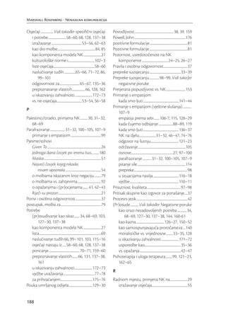 Marshall Rosenberg - Nenasilna komunikacija

Osjećaji ................... Vidi također speciﬁčni osjećaji                                              Povodljivost .......................................................... 38, 39, 159
   i potrebe...........................58–60, 68, 128, 137–38                                             Powell, John ............................................................................176
   izražavanje .............................................53–56, 62–63                                  pozitivne formulacije ........................................................81
   kao dio molbe........................................................84, 85                            Pozitivne formulacije .........................................................81
   kao komponenta modela NK ..........................27                                                  Pozornost, usredotočenost na NK
   kulturološke norme i.......................................102–3                                           komponente .......................................24–25, 26–27
   liste osjećaja.............................................................58–60                       Pravila i osobna odgovornost....................................37
   naslućivanje tuđih .................65–66, 71–72, 86,                                                  prepreke suosjecanju ..............................................33–39
       99–101                                                                                             Prepreke suosjecanju...............98–99, Vidi tako]er
   odgovornost za..............................65–67, 135–36                                                  negativne poruke
   prepoznavanje vlastitih ................... 66, 128, 162                                               Pretjerana popustljivost vs. NK .............................153
   u iskazivanju zahvalnosti ..........................172–73                                             Primanje s empatijom
   vs. ne-osjećaja .....................................53–54, 56–58                                          kada smo ljuti .....................................................141–44
                                                                                                          Primanje s empatijom (vještine slušanja) .............
P
                                                                                                              107–9
Palestinci/Izraelci, primjena NK ...........30, 31–32,                                                        empatija prema sebi ........106-7, 115, 128–29
   68–69                                                                                                      kada čujemo odbijanje .....................88–89, 119
Parafraziranje ...................... 31–32, 100–105, 107–9                                                   kada smo ljuti .....................................................136–37
   primanje s empatijom .............................................99                                       NK na djelu.........................31–32, 46–47, 74–76
Pjesme/stihovi                                                                                                odgovor na šutnju..........................................121–23
   Given To ................................................................................26                održavanje .......................................................................105
   Jednoga dana čovjek po imenu Isus... ........180                                                           osnove..............................................................27, 97–100
   Maska .....................................................................................51              parafraziranje ............. 31–32, 100–105, 107–9
   Najveći čovjek kojeg nikada                                                                                pitanje sile ........................................................................114
        nisam upoznala .....................................................54                                prepreke................................................................................98
   o molbama iskazanim kroz negaciju ..........79                                                             u situacijama nasilja ......................................116–18
   o molbama vs. zahtjevima ...................................92                                             vježbe .........................................................................110–11
   o opažanjima i (pr)ocjenama.........41, 42–43                                                          Prisutnost, kvaliteta ..................................................97–98
   Riječi su prozori ...............................................................21                    Pritisak skupine kao izgovor za ponašanje ....37
Porivi i osobna odgovornost ......................................37                                      Procesni jezik ............................................................................42
postupak, molba za ............................................................79                         (Pr)osude ............ Vidi također Negativne poruke
Potrebe                                                                                                       kao izrazi nezadovoljenih potreba ..............34,
   (pr)osuđivanje kao iskaz ........ 34, 68–69, 103,                                                              68–69, 127–30, 137–38, 144, 160-61
        127–30, 137–38                                                                                        kao kazna .........................................126–27, 150–52
   kao komponenta modela NK ..........................27                                                      kao samoispunjavajuća proročanstva ....140
   lista ............................................................................................69       moralističke vs. vrijednosne ..........33–35, 128
   naslućivanje tuđih 66, 99–101, 103, 115–16                                                                 u iskazivanju zahvalnosti ..........................171–72
   osjećaji nastaju iz ......58–60, 68, 128, 137–38                                                           usporedbe kao......................................................35–36
   poricanje ..............................................70–71, 159–60                                      vs. opažanja .............................................................42–47
   prepoznavanje vlastitih ........ 66, 131, 137–38,                                                      Psihoterapija i uloga terapeuta .........99, 121–23,
        161                                                                                                   162–65
   u iskazivanju zahvalnosti ..........................172–73
                                                                                                          R
   vježbe uvažavanja ..............................................77–78
   za prihvaćanjem ...............................................175–76                                  Radnom mjestu, primjena NK na..........................29
Pouka umrljanog odijela ...................................129–30                                            izražavanje osjećaja.....................................................55


188
 