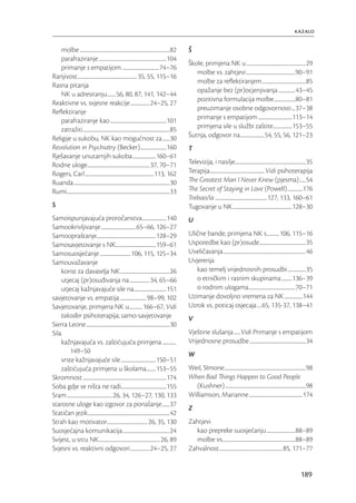 kazalo

   molbe .....................................................................................82           Š
   parafraziranje ................................................................104
                                                                                                           Škole, primjena NK u ........................................................29
   primanje s empatijom ...................................74–76
                                                                                                              molbe vs. zahtjevi ..............................................90–91
Ranjivost ........................................................ 35, 55, 115–16
                                                                                                              molbe za reﬂektiranjem .........................................85
Rasna pitanja
                                                                                                              opažanje bez (pr)ocjenjivanja ................43–45
   NK u adresiranju ........56, 80, 87, 141, 142–44
                                                                                                              pozitivna formulacija molbe ....................80–81
Reaktivne vs. svjesne reakcije ..................24–25, 27
                                                                                                              preuzimanje osobne odgovornosti ...37–38
Reﬂektiranje
   parafraziranje kao .....................................................101                                primanje s empatijom ................................113–14
   zatražiti ..................................................................................85             primjena sile u službi zaštite..................153–55
Religije u sukobu, NK kao mogućnost za .......30                                                           Šutnja, odgovor na .......................54, 55, 56, 121–23
Revolution in Psychiatry (Becker).........................160                                              T
Rješavanje unutarnjih sukoba ......................160–61
Rodne uloge...........................................................37, 70–71                            Televizija, i nasilje...................................................................35
Rogers, Carl .................................................................113, 162                     Terapija.................................................... Vidi psihoterapija
Ruanda ...........................................................................................30       The Greatest Man I Never Knew (pjesma) ......54
Rumi .................................................................................................33   The Secret of Staying in Love (Powell) ..............176
                                                                                                           Trebao/la ................................................. 127, 133, 160–61
S                                                                                                          Tugovanje u NK ........................................................128–30
Samoispunjavajuća proročanstva .......................140                                                  U
Samookrivljivanje .................................65–66, 126–27
Samoopraštanje........................................................128–29                               Ulične bande, primjena NK s............106, 115–16
Samosavjetovanje s NK......................................159–61                                          Usporedbe kao (pr)osude............................................35
Samosuosjećanje ............................. 106, 115, 125–34                                             Uveličavanja ..............................................................................46
Samouvažavanje                                                                                             Uvjerenja
    korist za davatelja NK ...............................................26                                  kao temelj vrijednosnih prosudbi .................35
    utjecaj (pr)osuđivanja na ...................34, 65–66                                                    o etničkim i rasnim skupinama ..........136–39
    utjecaj kažnjavajuće sile na...............................151                                            o rodnim ulogama ............................................70–71
savjetovanje vs. empatija .........................98–99, 102                                              Uzimanje dovoljno vremena za NK .................144
Savjetovanje, primjena NK u ............ 166–67, Vidi                                                      Uzrok vs. poticaj osjecaja ....65, 135-37, 138–41
    također psihoterapija; samo-savjetovanje                                                               V
Sierra Leone ...............................................................................30
Sila                                                                                                       Vještine slušanja ......Vidi Primanje s empatijom
    kažnjavajuća vs. zaštićujuća primjena .............                                                    Vrijednosne prosudbe .....................................................34
        149–50                                                                                             W
    vrste kažnjavajuće sile .................................150–51
    zaštićujuća primjena u školama.........153–55                                                          Weil, SImone .............................................................................98
Skromnost ...............................................................................174               When Bad Things Happen to Good People
Soba gdje se ništa ne radi...........................................155                                      (Kushner) ............................................................................98
Sram ...........................................26, 34, 126–27, 130, 133                                   Williamson, Marianne ...................................................174
starosne uloge kao izgovor za ponašanje .......37
                                                                                                           Z
Statičan jezik .............................................................................42
Strah kao motivator ...................................... 26, 35, 130                                     Zahtjevi
Suosjećajna komunikacija.............................................24                                      kao prepreke suosjećanju ...........................88–89
Svijest, u srcu NK..........................................................26, 89                           molbe vs.....................................................................88–89
Svjesni vs. reaktivni odgovori ..................24–25, 27                                                 Zahvalnost ............................................................85, 171–77


                                                                                                                                                                                               189
 