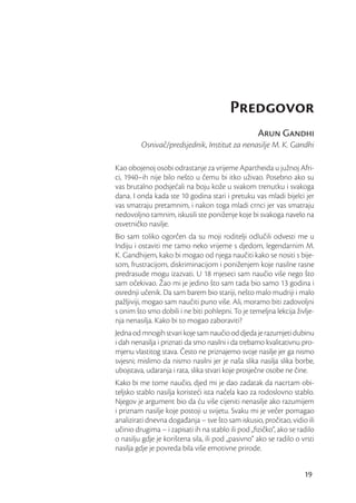 Predgovor
                                                    Arun Gandhi
         Osnivač/predsjednik, Institut za nenasilje M. K. Gandhi

Kao obojenoj osobi odrastanje za vrijeme Apartheida u južnoj Afri-
ci, 1940–ih nije bilo nešto u čemu bi itko uživao. Posebno ako su
vas brutalno podsjećali na boju kože u svakom trenutku i svakoga
dana. I onda kada ste 10 godina stari i pretuku vas mladi bijelci jer
vas smatraju pretamnim, i nakon toga mladi crnci jer vas smatraju
nedovoljno tamnim, iskusili ste poniženje koje bi svakoga navelo na
osvetničko nasilje.
Bio sam toliko ogorčen da su moji roditelji odlučili odvesti me u
Indiju i ostaviti me tamo neko vrijeme s djedom, legendarnim M.
K. Gandhijem, kako bi mogao od njega naučiti kako se nositi s bije-
som, frustracijom, diskriminacijom i poniženjem koje nasilne rasne
predrasude mogu izazvati. U 18 mjeseci sam naučio više nego što
sam očekivao. Žao mi je jedino što sam tada bio samo 13 godina i
osrednji učenik. Da sam barem bio stariji, nešto malo mudriji i malo
pažljiviji, mogao sam naučiti puno više. Ali, moramo biti zadovoljni
s onim što smo dobili i ne biti pohlepni. To je temeljna lekcija življe-
nja nenasilja. Kako bi to mogao zaboraviti?
Jedna od mnogih stvari koje sam naučio od djeda je razumjeti dubinu
i dah nenasilja i priznati da smo nasilni i da trebamo kvalitativnu pro-
mjenu vlastitog stava. Često ne priznajemo svoje nasilje jer ga nismo
svjesni; mislimo da nismo nasilni jer je naša slika nasilja slika borbe,
ubojstava, udaranja i rata, slika stvari koje prosječne osobe ne čine.
Kako bi me tome naučio, djed mi je dao zadatak da nacrtam obi-
teljsko stablo nasilja koristeći ista načela kao za rodoslovno stablo.
Njegov je argument bio da ću više cijeniti nenasilje ako razumijem
i priznam nasilje koje postoji u svijetu. Svaku mi je večer pomagao
analizirati dnevna događanja – sve što sam iskusio, pročitao, vidio ili
učinio drugima – i zapisati ih na stablo ili pod „ﬁzičko“, ako se radilo
o nasilju gdje je korištena sila, ili pod „pasivno“ ako se radilo o vrsti
nasilja gdje je povreda bila više emotivne prirode.


                                                                     19
 
