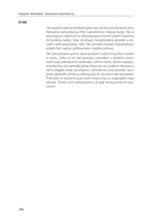 Marshall Rosenberg - Nenasilna komunikacija


O NK
                     Od spavaće sobe do konferencijske sale, od učionice do ratne zone,
                     Nenasilna komunikacija (NK) svakodnevno mijenja živote. NK je
                     jednostavna i djelotvorna metoda kojom mirnim putem dolazimo
                     do korijena nasilja i bola. Istražujući nezadovoljene potrebe u po-
                     zadini naših postupaka i riječi, NK pomaže umanjiti neprijateljstvo,
                     iscijeliti bol i ojačati profesionalne i osobne odnose.
                     NK nam pomaže zaroniti ispod površine i otkriti što je živo i vitalno
                     u nama, i kako su svi naši postupci utemeljeni u ljudskim potre-
                     bama koje pokušavamo zadovoljiti. Učimo razviti rječnik osjećaja i
                     potreba koji nam pomaže jasnije izraziti što se u svakom trenutku u
                     nama događa. Kada razumijemo i prihvatimo svoje potrebe, razvi-
                     jamo zajednički temelj za odnose koji će nas puno više ispunjavati.
                     Pridružite se tisućama ljudi širom svijeta koji su unaprijedili svoje
                     odnose i živote ovim jednostavnim, ali ipak revolucionarnim pro-
                     cesom.




196
 
