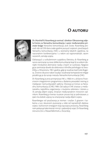 O autoru
Dr. Marshall B. Rosenberg je osnivač i direktor Obrazovnog odje-
la Centra za Nenasilnu komunikaciju i autor međunarodno pri-
znate knjige Nenasilna komunikacija, Jezik života. Rosenberg pro-
vodi više od 250 dana svake godine putujući svijetom, poučavajući
Nenasilnu komunikaciju (NK) u stotinama lokalnih zajednica, na
nacionalnim konferencijama i u nekim od najsiromašnijih, ratom
razorenih, zemalja svijeta.
Odrastajući u turbulentnom susjedstvu Detroita, dr. Rosenberg je
razvio zanimanje za nove oblike komunikacije koje bi sa sobom do-
nijele miroljubive alternative nasilju s kojim se suočavao. Njegovo
ga je zanimanje dovelo do doktorata iz kliničke psihologije na Sveu-
čilištu u Wisconsinu 1961. godine, gdje je studirao kod Carla Roger-
sa. Životno iskustvo nakon studija i studiranje komparativne religije
potaklo ga je da razvije metodu Nenasilne komunikacije (NK).
Dr. Rosenberg je prvo primjenjivao NK u 1960-im u državno ﬁnan-
ciranim integrativnim programima u školama provodeći trening iz
medijacije i komunikacijskih vještina. Osnovao je Centar za Nena-
silnu komunikaciju (CNK) 1984. Od tada je CNK izrastao u među-
narodnu neproﬁtnu organizaciju s tisućama volontera i trenera u
35 zemalja diljem svijeta. Smatran međunarodnim mirovnim rad-
nikom, Rosenberg je kreirao izuzetan proces koji je jednostavan, a
ipak ima dubok utjecaj na smanjivanje nasilja diljem svijeta.
Rosenbergov stil poučavanja je intiman i snažan. S gitarom i lut-
kama u ruci, iskustvom putovanja u neke od najnasilnijih dijelova
svijeta i duhovnom energijom koja ispunjava prostoriju, Rosenberg
nam pokazuje kako kreirati mirniji i zadovoljniji svijet. Dr. Rosenberg
trenutno živi u Wasserfallenhofu u Švicarskoj.




                                                                  197
 