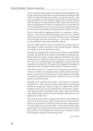 Marshall Rosenberg - Nenasilna komunikacija

                     Unutar nekoliko mjeseci prekrio sam cijeli zid moje sobe djelima „pa-
                     sivnog“ nasilja koje je djed opisao kao podmuklije od „ﬁzičkog“ nasilja.
                     Tada mi je objasnio da pasivno nasilje na kraju generira ljutnju u žrtvi
                     koja, kao pojedinac ili član kolektiva, reagira nasilno. Drugim riječima,
                     pasivno nasilje je ono koje potpiruje ﬁzičko nasilje. Naše nerazumije-
                     vanje ili neprihvaćanje te činjenice je razlog tome da svi naši napori za
                     mir nisu urodili plodom ili su imali samo privremeni utjecaj. Kako uga-
                     siti vatru ako joj ne presiječete dotok goriva koji je održava na životu?
                     Djed je uvijek snažno naglašavao potrebu za nenasiljem u komu-
                     nikaciji – nešto što Marshall Rosenberg izvrsno čini već nekoliko
                     godina kroz svoje tekstove i seminare. S posebnim sam zanimanjem
                     pročitao knjigu Nenasilna komunikacija – Jezik života i impresioni-
                     ran sam dubinom rada i jednostavnošću rješenja.
                     Kao što bi djed rekao, ako sami ne „postanemo promjena koju že-
                     limo vidjeti u svijetu“ promjena se neće nikada dogoditi. Nažalost,
                     svi mi čekamo da se drugi promijene prvi.
                     Nenasilje nije strategija koju možemo koristiti danas i sutra odbaciti;
                     nenasilje nije nešto što te čini krotkim ili povodljivim; nenasilje je usa-
                     đivanje pozitivnih stavova umjesto negativnih koji dominiraju nama.
                     Sve što činimo je uvjetovano sebičnim motivima – što ja time dobi-
                     vam? Još i više u prevladavajuće materijalističkom društvu koje buja
                     na grubom individualizmu. Niti jedan od tih negativnih koncepata ne
                     pridonosi razvoju homogenih obitelji, zajednica, društava ili nacija.
                     Nije važno okupiti se u trenutku krize i pokazati svoj patriotizam
                     mašući zastavom; nije dovoljno postati vodeća svjetska sila izgra-
                     đujući arsenal višestruko dovoljan za uništenje planete; nije dovolj-
                     no podjarmiti ostatak svijeta vojnom nadmoći jer se mir ne može
                     graditi na temeljima straha.
                     Nenasilje znači dozvoliti pozitivnom u sebi izlazak na površinu.
                     Dozvoliti da u nama dominira ljubav, poštovanje, razumijevanje,
                     zahvalnost, suosjećanje i briga za druge, a ne egocentrični, sebični,
                     pohlepni stavovi puni mržnje, predrasuda, sumnjičavosti i agresiv-
                     nosti. Često možemo čuti ljude da kažu: Ovaj je svijet nemilosrdan
                     i ako želiš preživjeti moraš i ti biti nemilosrdan. Moje skromno mi-
                     šljenje je da to nije točno.
                     Ovaj svijet je takav kakvim smo ga stvorili. Ako je nemilosrdan da-
                     nas, to je zato što smo ga svojim stavovima učinili nemilosrdnim.
                     Ako se mi promijenimo, možemo promijeniti svijet. Mijenjanje sa-
                     mih sebe počinje mijenjanjem jezika i načina komunikacije. Toplo
                     preporučam ovu knjigu i primjenu procesa Nenasilne komunikacije
                     koju poučava. To je značajan prvi korak prema mijenjanju vlastite
                     komunikacije i stvaranju suosjećajnog svijeta.
                                                                                  Arun Gandhi


20
 