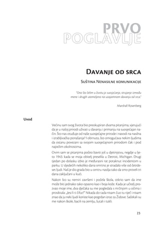 PRVO
                POGLAVLJE
                                  Davanje od srca
                              Suština Nenasilne komunikacije

                         “Ono što želim u životu je suosjećanje, strujanje između
                      mene i drugih utemeljeno na uzajamnom davanju od srca.”

                                                            Marshall Rosenberg



Uvod
       Većinu sam svog života bio preokupiran dvama pitanjima, vjerujući
       da je u našoj prirodi uživati u davanju i primanju na suosjećajan na-
       čin. Što nas otuđuje od naše suosjećajne prirode i navodi na nasilna
       i izrabljivačka ponašanja? I obrnuto, što omogućava nekim ljudima
       da ostanu povezani sa svojom suosjećajnom prirodom čak i pod
       najtežim okolnostima.
       Ovim sam se pitanjima počeo baviti još u djetinjstvu, negdje u lje-
       to 1943. kada se moja obitelj preselila u Detroit, Michigan. Drugi
       tjedan po dolasku izbio je međurasni rat potaknut incidentom u
       parku. U sljedećih nekoliko dana smrtno je stradalo više od četrde-
       set ljudi. Naš je dio grada bio u centru nasilja tako da smo proveli tri
       dana zaključani u kući.
       Nakon što su nemiri završeni i počela škola, otkrio sam da ime
       može biti jednako tako opasno kao i boja kože. Kada je učitelj pro-
       zvao moje ime, dva dječaka su me pogledala s mržnjom u očima i
       prosiktala: „Jesi li ti čifut?” Nikada do tada nisam čuo tu riječ i nisam
       znao da ju neki ljudi koriste kao pogrdan izraz za Židove. Sačekali su
       me nakon škole, bacili na zemlju, šutali i tukli.


                                                                             23
 