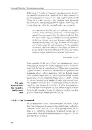 Marshall Rosenberg - Nenasilna komunikacija

                     Od tog ljeta 1943. tražio sam odgovore na dva pitanja koje sam gore
                     spomenuo. Što nas osnažuje, na primjer, da ostanemo povezani sa
                     svojom suosjećajnom prirodom čak i pod najgorim okolnostima?
                     Mislim na osobe kao što su Etty Hillesum, koja je ostala suosjećajna
                     čak i dok je bila podvrgnuta grotesknim uvjetima njemačkog kon-
                     centracijskog logora. Kao što je napisala tada u svom dnevniku:

                            Mene nije lako uplašiti. Ne zato što sam hrabra već stoga što
                            znam da imam posla s ljudskim bićima i da moram pokušati
                            najjače što mogu „razumjeti sve što bilo tko ikada čini“. To je
                            bila prava važnost toga jutra: ne to što je nezadovoljan mladi
                            Gestapovac vikao na mene, nego što nisam osjetila ogorčenje,
                            već istinsko suosjećanje i rado bi ga bila pitala: ‘Jesi li imao jako
                            nesretno djetinjstvo, je li te djevojka iznevjerila?’ Da, izgledao je
                            maltretiran i primoran, zlovoljan i slab. Voljela bih da sam se
                            počela baviti njime tamo i tada, jer znam da su jadni mladi
                            ljudi poput njega opasni čim ih se pusti na čovječanstvo.

                                                                         Etty Hillesum: Dnevnik


                     Proučavajući čimbenike koji utječu na našu sposobnost da ostane-
                     mo suosjećajni, zapanjila me ključna uloga jezika i načina na koji kori-
                     stimo riječi. Od tada sam identiﬁcirao speciﬁčan pristup komunikaciji
                     – govoru i slušanju – koji nas vodi da dajemo od srca, povezujući nas
                     sa samima sobom i jedne s drugima na način koji dopušta procvat
                     naše prirođene suosjećajnosti. Nazvao sam ga Nenasilna komunika-
                     cija, koristeći termin nenasilje kao što ga je koristio i Gandhi – misleći
                     pri tome na prirodno stanje suosjećanja kada nasilje nestane iz srca.
     NK: način       Iako možda ne smatramo da je način na koji govorimo „nasilan“, naše
komuniciranja        riječi često vode do povrede i bola, bilo u drugima ili nama samima.
koji nas potiče      U nekim je zajednicama proces koji opisujem poznat pod imenom
 da dajemo od        Suosjećajna komunikacija. Kratica NK se koristi u ovoj knjizi bilo da se
          srca.      govori o Nenasilnoj ili Suosjećajnoj komunikaciji.


Usmjeravanje pozornosti
                     NK je utemeljena na jeziku i komunikacijskim vještinama koje ja-
                     čaju našu sposobnost da ostanemo ljudska bića, čak i pod teškim
                     uvjetima. Ona ne sadrži ništa novo; sve što je integrirano u NK po-
                     znato je već stoljećima. Ona je tu da nas podsjeti na nešto što već
                     znamo – kako bi se trebali odnositi jedni prema drugima – i da nam
                     pomogne živjeti ta znanja.


24
 