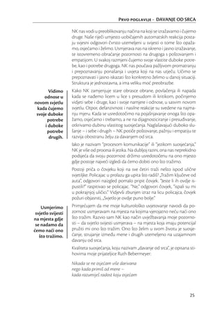 Prvo poglavlje - DAVANJE OD SRCA

                    NK nas vodi u preoblikovanju načina na koji se izražavamo i čujemo
                    druge. Naše riječi umjesto uobičajenih automatskih reakcija posta-
                    ju svjesni odgovori čvrsto utemeljeni u svijesti o tome što opaža-
                    mo, osjećamo i želimo. Usmjerava nas na iskreno i jasno izražavanje,
                    te istovremeno obraćanje pozornosti na drugoga s poštovanjem i
                    empatijom. U svakoj razmjeni čujemo svoje vlastite duboke potre-
                    be, kao i potrebe drugoga. NK nas poučava pažljivom promatranju
                    i prepoznavanju ponašanja i uvjeta koji na nas utječu. Učimo se
                    prepoznavati i jasno iskazati što konkretno želimo u danoj situaciji.
                    Struktura je jednostavna, a ima veliku moć preobrazbe.
       Vidimo       Kako NK zamjenjuje stare obrasce obrane, povlačenja ili napada
     odnose u       kada se nađemo licem u lice s presudom ili kritikom, počinjemo
novom svjetlu       vidjeti sebe i druge, kao i svoje namjere i odnose, u sasvim novom
 kada čujemo        svjetlu. Otpor, defanzivnost i nasilne reakcije su svedene na najma-
 svoje duboke       nju mjeru. Kada se usredotočimo na pojašnjavanje onoga što opa-
      potrebe       žamo, osjećamo i trebamo, a ne na dijagnosticiranje i presuđivanje,
     i duboke       otkrivamo dubinu vlastitog suosjećanja. Naglašavajući duboko slu-
      potrebe       šanje – i sebe i drugih – NK potiče poštovanje, pažnju i empatiju te
       drugih.      razvija obostranu želju za davanjem od srca.
                    Iako je nazivam “procesom komunikacije” ili “jezikom suosjećanja,”
                    NK je više od procesa ili jezika. Na dubljoj razini, ona nas neprekidno
                    podsjeća da svoju pozornost držimo usredotočenu na ono mjesto
                    gdje postoje najveći izgledi da ćemo dobiti ono što tražimo.
                    Postoji priča o čovjeku koji na sve četiri traži nešto ispod ulične
                    svjetiljke. Policajac u prolazu ga upita što radiš? „Tražim ključeve od
                    auta“, odgovori naizgled pomalo pripit čovjek. “Jeste li ih ovdje is-
                    pustili?” raspitivao se policajac. “Ne,” odgovori čovjek, “ispali su mi
                    u pokrajnjoj uličici.” Vidjevši zbunjen izraz na licu policajca, čovjek
                    požuri objasniti, „Svjetlo je ovdje puno bolje.“
    Usmjerimo       Primjećujem da me moje kulturološko uvjetovanje navodi da po-
 svjetlo svijesti   zornost usmjeravam na mjesta na kojima vjerojatno neću naći ono
na mjesta gdje      što tražim. Razvio sam NK kao način uvježbavanja moje pozorno-
 se nadamo da       sti – da svjetlo svijesti usmjerava – na mjesta koja imaju potencijal
ćemo naći ono       pružiti mi ono što tražim. Ono što želim u svom životu je suosje-
   što tražimo.     ćanje, strujanje između mene i drugih utemeljeno na uzajamnom
                    davanju od srca.
                    Kvaliteta suosjećanja, koju nazivam „davanje od srca“, je opisana sti-
                    hovima moje prijateljice Ruth Bebermeyer:
                    Nikada se ne osjećam više darivana
                    nego kada primiš od mene –
                    kada razumiješ radost koju osjećam



                                                                                       25
 