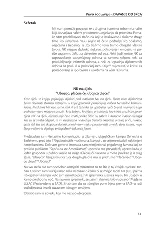 Prvo poglavlje - DAVANJE OD SRCA

Sažetak
                       NK nam pomaže povezati se s drugima i samima sobom na način
                       koji dozvoljava našem prirodnom suosjećanju da procvjeta. Poma-
                       že nam preoblikovati način na koji se izražavamo i slušamo druge
                       time što usmjerava našu svijest na četiri područja: što opažamo,
                       osjećamo i trebamo, te što tražimo kako bismo obogatili vlastite
                       živote. NK njeguje duboko slušanje, poštovanje i empatiju te po-
                       tiče uzajamnu želju za davanjem od srca. Neki ljudi koriste NK za
                       uspostavljanje suosjećajnog odnosa sa samima sobom, neki za
                       produbljivanje intimnih odnosa, a neki za izgradnju djelotvornih
                       odnosa na poslu ili u političkoj areni. Diljem svijeta NK se koristi za
                       posredovanje u sporovima i sukobima na svim razinama.




                                     NK na djelu
                          “Ubojico, plaćeniče, ubojico djece!”
Kroz cijelu se knjigu pojavljuju dijalozi pod nazivom NK na djelu. Ovim vam dijalozima
želim dočarati stvarnu razmjenu u kojoj govornik primjenjuje načela Nenasilne komuni-
kacije. Međutim, NK nije samo jezik ili set tehnika za upotrebu riječi. Svijest i namjera koju
podrazumijeva mogu se izraziti i kroz šutnju, kvalitetu prisutnosti, kao i kroz izraz lica i govor
tijela. NK na djelu, dijalozi koje ćete imati prilike čitati su sažete i skraćene inačice dijaloga
koji su se zaista odigrali, te im neizbježno nedostaju trenutci empatije u tišini, priče, humor,
geste itd. što sve skupa pridonosi prirodnijem tijeku povezanosti između dvije strane, nego
što je vidljivo iz dijaloga prilagođenih tiskanoj formi.

Predstavljao sam Nenasilnu komunikaciju u džamiji u izbjegličkom kampu Deheisha u
Betlehemu pred oko 170 palestinskih muslimana. Stavovi u to vrijeme nisu bili naklonjeni
Amerikancima. Dok sam govorio iznenada sam primijetio val prigušenog žamora koji se
proširio publikom. “Šapću da ste Amerikanac!” upozorio me prevoditelj, upravo kada je
jedan gospodin u publici skočio na noge. Gledajući direktno u mene povikao je iz sveg
glasa, “Ubojico!” Istog trenutka tuce drugih glasova mu se pridružilo: “Plaćeniče!” “Uboji-
co djece!” “Ubojico!”
Na svu sreću bio sam sposoban usmjeriti pozornost na to što je taj čovjek osjećao i tre-
bao. U ovom sam slučaju imao neke naznake o čemu bi se moglo raditi. Na putu prema
izbjegličkom kampu vidio sam nekoliko praznih spremnika suzavca koji su bili ubačeni u
kamp prethodnu noć. Na svakom spremniku je jasnim slovima bilo napisano “Made in
U.S.A.” (Proizvedeno u SAD). Znao sam da su izbjeglice pune bijesa prema SAD–u radi
snabdijevanja Izraela suzavcem i drugim oružjem.
Obratio sam se čovjeku koji me nazvao ubojicom:




                                                                                              31
 