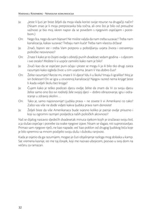 Marshall Rosenberg - Nenasilna komunikacija

Ja:    „Jeste li ljuti jer biste željeli da moja vlada koristi svoje resurse na drugačiji način?
       (Nisam znao je li moja pretpostavka bila točna, ali ono što je bilo od presudne
       važnosti je bio moj iskren napor da se povežem s njegovim osjećajem i potre-
       bom.)
On:    Nego šta, nego da sam bijesan! Ne mislite valjda da nam treba suzavac? Treba nam
       kanalizacija, kakav suzavac! Trebaju nam kuće! Treba nam vlastita država!
Ja:    Znači, bijesni ste i treba Vam potpora u poboljšanju uvjeta života i ostvarenju
       političke neovisnosti?
On:    Znate li kako je to živjeti ovdje s obitelji punih dvadeset sedam godina – s djecom
       i sve ostalo? Možete li si uopće zamisliti kako nam je bilo?
Ja:    Zvuči kao da se osjećate puni očaja i pitate se mogu li ja ili bilo tko drugi zaista
       razumjeti kako izgleda život u tim uvjetima. Jesam li Vas dobro čuo?
On:    Želite razumjeti? Recite mi, imate li Vi djece? Idu li u školu? Imaju li igralište? Moj je
       sin bolestan! On se igra u otvorenoj kanalizaciji! Njegov razred nema knjige! Jeste
       li ikada vidjeli školu bez knjiga?
Ja:    Čujem kako je teško podizati djecu ovdje; želite da znam da Vi za svoju djecu
       želite samo ono što svi roditelji žele svojoj djeci – dobro obrazovanje, igru i odra-
       stanje u zdravoj okolini …
On:    Tako je, samo najosnovnije! Ljudska prava – ne zovete li vi Amerikanci to tako?
       Zašto vas više ne dođe vidjeti kakva ljudska prava nam donosite!
Ja:    Željeli biste da više Amerikanaca bude svjesno koliko je patnje ovdje prisutno i
       koji su ogromni razmjeri posljedica naših političkih aktivnosti?
Naš se dijalog nastavio sljedećih dvadesetak minuta tijekom kojih je izražavao svoju bol,
a ja slušao osjećaje i potrebe iza svake njegove izjave. Nisam se slagao, niti suprotstavljao.
Primao sam njegove riječi, ne kao napade, već kao poklon od drugog ljudskog bića koje
je bilo spremno sa mnom podijeliti svoju dušu i duboku ranjivost.
Kada je osjetio da ga razumijem, mogao je čuti objašnjenje razloga mog dolaska u kamp.
Sat vremena kasnije, isti me taj čovjek, koji me nazvao ubojicom, pozvao u svoj dom na
večeru za ramazan.




32
 