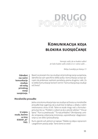 DRUGO
                          POGLAVLJE
                                    Komunikacija koja
                                   blokira suosjeanje

                                                      Nemojte suditi, da ne budete suđeni!
                                         Jer kako budete sudili, onako će se i vama suditi …

                                                            Biblija, Evanđelje po Mateju 7:1


    Određeni     Baveći se pitanjem što nas otuđuje od prirodnog stanja suosjećanja,
    nas načini   identiﬁcirao sam speciﬁčne oblike jezika i komunikacije za koje vje-
 komunikacije    rujem da pridonose nasilnom ponašanju prema drugima i sebi. Za
      otuđuju    te oblike komunikacije koristim termin “komunikacija koja otuđuje
     od našeg    od života”.
    prirodnog
        stanja
  suosjećanja.

Moralističke prosudbe
                 Jedna vrsta komunikacije koja nas otuđuje od života su moralističke
                 prosudbe koje sugeriraju da su ljudi koji ne djeluju u skladu s našim
                 vrednotama u krivu ili loši. Takve se osude mogu naći u formulaci-
                 jama kao što su: “Problem s tobom je da si previše sebičan.” “Ona je
     U svijetu   lijena.” “Puni su predrasuda.” “To nije prikladno.” Okrivljavanje, uvre-
osuda, bavimo    de, ismijavanje, etiketiranje, kritiziranje, uspoređivanje i dijagnostici-
       se time   ranje su sve oblici (pr)osuđivanja.
  KAKAV „JE“
                 Rumi, pjesnik suﬁ, jednom je napisao: “Daleko iza ideja o ispravnom
         TKO.
                 i pogrešnom postoji polje. Tamo ćemo se sresti.”


                                                                                        33
 