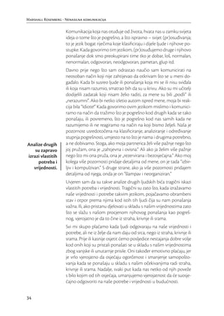 Marshall Rosenberg - Nenasilna komunikacija

                     Komunikacija koja nas otuđuje od života, hvata nas u zamku svijeta
                     ideja o tome što je pogrešno, a što ispravno – svijet (pr)osuđivanja;
                     to je jezik bogat riječima koje klasiﬁciraju i dijele ljude i njihove po-
                     stupke. Kada govorimo tim jezikom, (pr)osuđujemo druge i njihovo
                     ponašanje dok smo preokupirani time tko je dobar, loš, normalan,
                     nenormalan, odgovoran, neodgovoran, pametan, glup itd.
                     Davno prije nego što sam odrastao naučio sam komunicirati na
                     neosoban način koji nije zahtijevao da otkrivam što se u meni do-
                     gađalo. Kada bi susreo ljude ili ponašanja koja mi se ili nisu sviđala
                     ili koja nisam razumio, smatrao bih da su u krivu. Ako su mi učitelji
                     dodijelili zadatak koji nisam želio raditi, za mene su bili „podli“ ili
                     „nerazumni“. Ako bi netko izletio autom ispred mene, moja bi reak-
                     cija bila “Idiote!” Kada govorimo ovim jezikom mislimo i komunici-
                     ramo na način da tražimo što je pogrešno kod drugih kada se tako
                     ponašaju, ili povremeno, što je pogrešno kod nas samih kada ne
                     razumijemo ili ne reagiramo na način na koji bismo željeli. Naša je
                     pozornost usredotočena na klasiﬁciranje, analiziranje i određivanje
                     stupnja pogrešnosti, umjesto na to što je nama i drugima potrebno,
Analize drugih       a ne dobivamo. Stoga, ako moja partnerica želi više pažnje nego što
    su zapravo       joj pružam, ona je „zahtjevna i ovisna.“ Ali ako ja želim više pažnje
izrazi vlastitih     nego što mi ona pruža, ona je „rezervirana i bezosjećajna.” Ako moj
      potreba i      kolega više pozornosti pridaje detaljima od mene, on je tada “izbir-
   vrijednosti.      ljiv i kompulzivan.” S druge strane, ako ja više pozornosti pridajem
                     detaljima od njega, onda je on “šlampav i neorganiziran.”
                     Uvjeren sam da su takve analize drugih ljudskih bića tragični iskazi
                     vlastitih potreba i vrijednosti. Tragični su zato što, kada izražavamo
                     naše vrijednosti i potrebe takvim jezikom, pojačavamo obrambeni
                     stav i otpor prema njima kod istih tih ljudi čija su nam ponašanja
                     važna. Ili, ako pristanu djelovati u skladu s našim vrijednostima zato
                     što se slažu s našom procjenom njihovog ponašanja kao pogreš-
                     nog, vjerojatno je da to čine iz straha, krivnje ili srama.
                     Svi mi skupo plaćamo kada ljudi odgovaraju na naše vrijednosti i
                     potrebe, ali ne iz želje da nam daju od srca, nego iz straha, krivnje ili
                     srama. Prije ili kasnije osjetit ćemo posljedice nestajanja dobre volje
                     kod onih koji su pristali ponašati se u skladu s našim vrijednostima
                     zbog vanjske ili unutarnje prisile. Oni također emotivno plaćaju, jer
                     je vrlo vjerojatno da osjećaju ogorčenost i smanjenje samopošto-
                     vanja kada se ponašaju u skladu s našim očekivanjima radi straha,
                     krivnje ili srama. Nadalje, svaki put kada nas netko od njih poveže
                     s bilo kojim od tih osjećaja, umanjujemo vjerojatnost da će suosje-
                     ćajno odgovoriti na naše potrebe i vrijednosti u budućnosti.


34
 