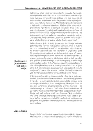 Drugo poglavlje - KOMUNIKACIJA KOJA BLOKIRA SUOSJEĆANJE

                   Važno je ne brkati vrijednosne i moralističke prosudbe. Svi mi radi-
                   mo vrijednosne prosudbe kada se radi o kvalitetama koje vrednuje-
                   mo u životu; na primjer, iskrenost, sloboda i mir nam mogu biti od
                   velike važnosti. Vrijednosne prosudbe govore o našim uvjerenjima o
                   tome kako najbolje služiti životu. Moralističke prosudbe donosimo
                   o ljudima ili ponašanjima koja nisu u skladu s našim vrijednosnim
                   prosudbama. Npr. “Nasilje je loše. Ljudi koji ubijaju druge su zli.” Da
                   smo odrasli govoreći jezik koji podržava izražavanje suosjećanja, bili
                   bismo naučili artikulirati svoje potrebe i vrijednosti direktno, a ne
                   insinuirajući pogrešnost kada nisu zadovoljene. Na primjer, umjesto
                   „Nasilje je loše“, mogli bismo reći „Bojim se upotrebe nasilja za rješa-
                   vanje sukoba; Cijenim rješavanje sukoba drugim sredstvima.“
                   Odnos između jezika i nasilja je predmet istraživanja profesora
                   psihologije O. J. Harveya na Sveučilištu Colorado. Uzeo je slučajne
                   uzorke iz književnih djela različitih zemalja diljem svijeta i tabelar-
                   no prikazao učestalost riječi koje klasiﬁciraju ili (pr)osuđuju ljude.
                   Njegovo istraživanje pokazuje visoku korelaciju između učestalosti
                   korištenja takvih riječi i nasilnih incidenata. Ne iznenađuje me da je
                   znatno manje nasilja prisutno u kulturama u kojima ljudi razmišlja-
 Klasiﬁciranje i   ju o ljudskim potrebama nego u kulturama gdje ljudi jedni druge
(pr)osuđivanje     etiketiraju kao „dobre“ ili „loše“ i vjeruju da „loši“ zaslužuju kaznu. U
   ljudi potiču    75% televizijskih emisija koje se prikazuju u vremenu kada je vjero-
        nasilje.   jatno da ih američka djeca gledaju, junak ili ubija ljude ili ih tuče. To
                   nasilje tipično predstavlja „vrhunac“ emisije. Gledatelji, naučeni da
                   „loši momci“ zaslužuju kaznu, uživaju gledajući takvo nasilje.
                   U korijenu većine, ako ne i svakog nasilja – bilo da se radi o ver-
                   balnom, psihološkom ili ﬁzičkom, između članova obitelji, plemena
                   ili naroda – je način razmišljanja koji uzrok sukoba pripisuje tome
                   da naši protivnici nisu u pravu, te odgovarajuća nesposobnost da
                   se o sebi samom ili o drugima razmišlja u smislu ranjivosti – što
                   osjećamo, čega se bojimo, za čim žudimo, što nam nedostaje itd.
                   Za vrijeme hladnog rata smo mogli vidjeti taj opasan način razmi-
                   šljanja. Naši vođe su Ruse vidjeli kao „zlo carstvo“ koje pred očima
                   ima samo uništenje američkog načina života. Ruski vođe su gra-
                   đane SAD–a nazivali „imperijalističkim tlačiteljima“ koji ih nastoje
                   podjarmiti. Niti jedna od strana nije priznavala strah koji se krio iza
                   takvih etiketa.


Uspoređivanje
                   Drugi oblik (pr)osuđivanja je uspoređivanje. U svojoj knjizi „How to
                   Make Yourself Miserable“, Dan Greenberg kroz humor demonstrira


                                                                                        35
 