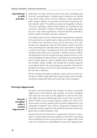 Marshall Rosenberg - Nenasilna komunikacija

Uspoređivanje        podmuklu moć koju nad nama može imati način razmišljanja koji
      je oblik       se koristi uspoređivanjem. Predlaže svojim čitateljima da, ukoliko
   prosudbe.         imaju iskrenu želju učiniti svoj život bijednim, nauče uspoređivati
                     sebe s drugim ljudima. Za one kojima ta tehnika nije poznata, pri-
                     laže nekoliko vježbi. Prva vježba se sastoji od fotograﬁja muškarca
                     i žene koji utjelovljuju idealnu ﬁzičku ljepotu po standardima koji
                     se koriste u današnjim medijima. Čitateljima se nadalje daje uputa
                     da uzmu svoje mjere, usporede ih s mjerama idealnih primjeraka s
                     početka vježbe i da dobro razmisle o razlikama.
                     Ova vježba izaziva ono što i obećava: kako napredujemo s uspored-
                     bama počinjemo se osjećati jadno. Kada pomislimo da potišteniji
                     ne možemo biti, okrenemo stranicu da bi otkrili da je prva vjež-
                     ba bila samo zagrijavanje. Pošto je ﬁzička ljepota relativno površna
                     stvar, Greenberg nam sada daje priliku da se usporedimo s drugima
                     u nečem što je važno: u postignućima. Koristi se imenikom kako bi
                     čitateljima dao priliku da se usporede s nekoliko slučajno odabra-
                     nih pojedinaca. Prvo ime za koje tvrdi da je slučajno otvorio u ime-
                     niku je Wolfgang Amadeus Mozart. Greenberg za nas nabraja jezike
                     koje je Mozart govorio i glavne skladbe koje je skladao još dok je
                     bio tinejdžer. Vježba, nadalje, vodi čitatelje da se prisjete svega što
                     su postigli do danas i da svoja postignuća usporede s Mozartovim
                     postignućima koja je ostvario do svoje dvanaeste godine, i da do-
                     bro razmisle o razlikama.
                     Čak bi i čitatelji, koji nikada ne isplivaju iz jada u koji su se sami uva-
                     lili tijekom vježbe, mogli vidjeti kako snažno ovakav način razmišlja-
                     nja blokira suosjećanje, kako prema sebi tako i prema drugima.


Poricanje odgovornosti
                     Još jedna vrsta komunikacije koja otuđuje od života je poricanje
                     odgovornosti. Komunikacija koja otuđuje od života zamagljuje
                     našu svijest da smo, svaki za sebe, odgovorni za vlastite misli, osje-
                     ćaje i djela. Upotreba uobičajenog izraza „moram“, kao na primjer u
     Naš jezik
                     rečenici “Neke se stvari moraju napraviti, sviđalo se to nama ili ne“,
   zamagljuje
                     ilustrira kako se takvim jezikom prikriva osobna odgovornost. Izraz
      svijest o
                     „zbog tebe se osjećam“ kao u rečenici „Zbog tebe se osjećam kriva“
      osobnoj
                     je još jedan primjer toga kako jezik podržava poricanje osobne od-
 odgovornosti.
                     govornosti za vlastite osjećaje i misli.
                     Hannah Arendt citira Eichmanna u svojoj knjizi „Eichmann in Jeru-
                     salem“, u kojoj je dokumentirano suđenje za ratni zločin nacističkog
                     oﬁcira Adolpha Eichmanna, koji kaže da su on i njegovi oﬁciri imali
                     svoje ime za jezik koji su upotrebljavali za poricanje odgovornosti.


36
 