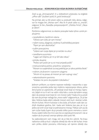 Drugo poglavlje - KOMUNIKACIJA KOJA BLOKIRA SUOSJEĆANJE

     Zvali su ga „Amtssprache“, ili u slobodnom prijevodu na engleski
     „oﬃce talk“ (službeni jezik) ili „jezik birokracije“.
     Na primjer, ako su bili pitani zašto su poduzeli neku akciju, odgo-
     vor bi mogao biti „Morao sam“. Ako bi ih pitali zašto su „morali“,
     odgovor bi bio „Naredba pretpostavljenih“, „Politika ﬁrme“, „Takav
     je zakon“.
     Poričemo odgovornost za vlastite postupke kada njihov uzrok pri-
     pisujemo:
     • neodređenim, bezličnim silama
       “Očistio sam sobu jer sam morao.”
     • našem stanju, dijagnozi, osobnoj ili psihološkoj povijesti
       “Pijem jer sam alkoholičar.”
     • tuđim postupcima
       “Udario sam svoje dijete jer je istrčalo na ulicu.”
     • naredbama autoriteta
       “Lagao sam klijentu jer mi je šef tako rekao.”
     • pritisku skupine
       “Počeo sam pušiti jer su svi moji prijatelji pušili.”
     • institucionalnoj politici, pravilima i propisima
      “Moram te suspendirati za ovaj prekršaj jer je takva politika škole.”
     • rodnim, društvenim i starosnim ulogama
       “Mrzim ići na posao, ali moram jer sam suprug i otac.”
     • nekontroliranim porivima
       “Svladao me poriv da pojedem čokoladicu.”

     Jednom prilikom, za vrijeme rasprave roditelja i nastavnika o opa-
     snostima upotrebe jezika koji implicira nepostojanje izbora, jedna
     žena ljutito se usprotivila: „Ali postoje stvari koje se moraju napra-
     viti, željeli mi to ili ne! I ne vidim ništa loše u tome da kažem svojoj
     djeci da postoje stvari koje će i oni morati raditi.“ Kada smo ju pitali
     da nam da primjer nečega što „mora raditi“ odgovorila je: „To je bar
     lako. Večeras kada odem odavde moram otići kući i skuhati ručak.
     Mrzim kuhati. Mrzim kuhanje iz dna duše, ali kuham svaki dan za-
     dnjih dvadeset godina, čak i kada sam bolesna kao pas, jer to je
     jedna od onih stvari koje se jednostavno moraju.“ Rekao sam joj da
     sam tužan kada čujem da je provela toliko puno vremena u svom
     životu radeći nešto što mrzi zato što se osjećala primoranom i da se
     nadam da će pronaći sretnije rješenje učeći jezik NK.
     Sa zadovoljstvom vam mogu reći da je bila brz učenik. Na kraju
     radionice otišla je kući i objavila obitelji da više ne želi kuhati. Imao
     sam priliku dobiti povratnu informaciju od njezine obitelji dva


                                                                          37
 