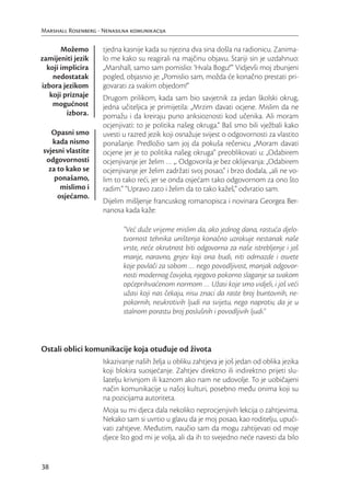 Marshall Rosenberg - Nenasilna komunikacija

       Možemo        tjedna kasnije kada su njezina dva sina došla na radionicu. Zanima-
zamijeniti jezik     lo me kako su reagirali na majčinu objavu. Stariji sin je uzdahnuo:
  koji implicira     „Marshall, samo sam pomislio: ‘Hvala Bogu!’” Vidjevši moj zbunjeni
    nedostatak       pogled, objasnio je: „Pomislio sam, možda će konačno prestati pri-
izbora jezikom       govarati za svakim objedom!”
   koji priznaje     Drugom prilikom, kada sam bio savjetnik za jedan školski okrug,
    mogućnost        jedna učiteljica je primijetila: „Mrzim davati ocjene. Mislim da ne
         izbora.     pomažu i da kreiraju puno anksioznosti kod učenika. Ali moram
                     ocjenjivati: to je politika našeg okruga.“ Baš smo bili vježbali kako
   Opasni smo        uvesti u razred jezik koji osnažuje svijest o odgovornosti za vlastito
   kada nismo        ponašanje. Predložio sam joj da pokuša rečenicu „Moram davati
svjesni vlastite     ocjene jer je to politika našeg okruga“ preoblikovati u: „Odabirem
 odgovornosti        ocjenjivanje jer želim … „. Odgovorila je bez oklijevanja: „Odabirem
  za to kako se      ocjenjivanje jer želim zadržati svoj posao,“ i brzo dodala, „ali ne vo-
    ponašamo,        lim to tako reći, jer se onda osjećam tako odgovornom za ono što
      mislimo i      radim.” “Upravo zato i želim da to tako kažeš,” odvratio sam.
     osjećamo.
                     Dijelim mišljenje francuskog romanopisca i novinara Georgea Ber-
                     nanosa kada kaže:

                            “Već duže vrijeme mislim da, ako jednog dana, rastuća djelo-
                            tvornost tehnika uništenja konačno uzrokuje nestanak naše
                            vrste, neće okrutnost biti odgovorna za naše istrebljenje i još
                            manje, naravno, gnjev koji ona budi, niti odmazde i osvete
                            koje povlači za sobom … nego povodljivost, manjak odgovor-
                            nosti modernog čovjeka, njegovo pokorno slaganje sa svakom
                            općeprihvaćenom normom … Užasi koje smo vidjeli, i još veći
                            užasi koji nas čekaju, nisu znaci da raste broj buntovnih, ne-
                            pokornih, neukrotivih ljudi na svijetu, nego naprotiv, da je u
                            stalnom porastu broj poslušnih i povodljivih ljudi.”



Ostali oblici komunikacije koja otuđuje od života
                     Iskazivanje naših želja u obliku zahtjeva je još jedan od oblika jezika
                     koji blokira suosjećanje. Zahtjev direktno ili indirektno prijeti slu-
                     šatelju krivnjom ili kaznom ako nam ne udovolje. To je uobičajeni
                     način komunikacije u našoj kulturi, posebno među onima koji su
                     na pozicijama autoriteta.
                     Moja su mi djeca dala nekoliko neprocjenjivih lekcija o zahtjevima.
                     Nekako sam si uvrtio u glavu da je moj posao, kao roditelju, upući-
                     vati zahtjeve. Međutim, naučio sam da mogu zahtijevati od moje
                     djece što god mi je volja, ali da ih to svejedno neće navesti da bilo


38
 
