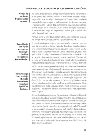 Drugo poglavlje - KOMUNIKACIJA KOJA BLOKIRA SUOSJEĆANJE

    Nikada ne      što učine. Bila je to lekcija o moći za sve nas ohole koji vjerujemo da
      možemo       je naš posao, kao roditelja, učitelja ili menadžera, mijenjati druge i
druge ni na što    natjerati ih da se ponašaju kako se pristoji. Ta su mi djeca stavila do
     natjerati.    znanja da ih nisam mogao ni na što natjerati. Sve što sam mogao je
                   – kažnjavanjem – učiniti da požale što me nisu poslušali. Na kraju
                   su me poučili da bi svaki puta, kada bi bio dovoljno budalast da
                   ih kažnjavanjem natjeram da požele da su me ipak poslušali, našli
                   način da poželim da nisam.
                   Ponovo ćemo se time baviti kada budemo učili razlikovati iskaziva-
                   nje molbe od iskazivanja zahtjeva – jako važan dio NK.

 Razmišljanje      Komunikacija koja otuđuje od života se također povezuje s koncep-
    temeljeno      tom da neka djela zaslužuju nagradu, dok druga zaslužuju kaznu.
   na „što tko     Ovo se razmišljanje iskazuje riječju „zaslužiti“ kao u rečenici „Zaslu-
    zaslužuje“     žuje da bude kažnjen za ono što je učinio.“ Pretpostavlja „zloću” kod
       blokira     ljudi koji se ponašaju na određen način i iziskuje kaznu kako bi ih
  suosjećajnu      se natjeralo da se pokaju i promijene svoje ponašanje. Vjerujem da
komunikaciju.      je svima u interesu da se ljudi mijenjaju, ne radi izbjegavanja kazne,
                   nego zato što prepoznaju da će promjena biti za njihovu dobrobit.
                   Većina nas je odrasla govoreći jezik koji nas ohrabruje da etiketira-
                   mo, uspoređujemo, zahtijevamo i (pr)osuđujemo, umjesto da bu-
                   demo svjesni svojih osjećaja i potreba. Vjerujem da je komunikacija,
 Komunikacija      koja otuđuje od života, ukorijenjena u stavovima o ljudskoj prirodi
  koja otuđuje
                   koji su stoljećima na nas utjecali. Ti stavovi naglašavaju našu uro-
      od života
   ima duboke      đenu zloću i nedostatke, te potrebu da kroz odgoj i obrazovanje
      ﬁlozofske    učimo kako kontrolirati našu urođeno nepoželjnu prirodu. Takvo
     i političke   nas obrazovanje često ostavlja u dilemi ima li nečeg lošeg u našim
       korijene.   osjećajima i potrebama. Rano se naučimo udaljiti od svega što se u
                   nama događa.
                   Komunikacija koja otuđuje od života potječe od hijerarhijskih druš-
                   tava, ali ih i podržava. U društvima gdje mali broj pojedinaca vođen
                   vlastitim interesima kontrolira velik broj ljudi, u interesu kraljeva, ca-
                   reva, plemstva i sličnih je da se mase obrazuju na način koji će kod
                   njih stvoriti robovski mentalitet. Jezik pogrešnosti, „trebaš“ i „moraš“
                   je savršeno za to prikladan: što su više ljudi naučeni da razmišljaju u
                   terminima moralističkih prosudbi koje impliciraju ispravnost i po-
                   grešnost, to će jače biti naučeni da pojašnjenja što je dobro, loše,
                   ispravno i pogrešno traže izvan sebe – od vanjskih autoriteta. Kada
                   smo povezani sa svojim osjećajima i potrebama, mi ljudi nismo više
                   dobri robovi i podređeni.


                                                                                         39
 
