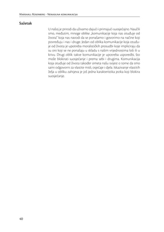 Marshall Rosenberg - Nenasilna komunikacija


Sažetak
                     U našoj je prirodi da uživamo dajući i primajući suosjećajno. Naučili
                     smo, međutim, mnoge oblike „komunikacije koja nas otuđuje od
                     života“ koja nas navodi da se ponašamo i govorimo na načine koji
                     povređuju i nas i druge. Jedan od oblika komunikacije koja otuđu-
                     je od života je upotreba moralističkih prosudbi koje impliciraju da
                     su oni koji se ne ponašaju u skladu s našim vrijednostima loši ili u
                     krivu. Drugi oblik takve komunikacije je upotreba usporedbi, što
                     može blokirati suosjećanje i prema sebi i drugima. Komunikacija
                     koja otuđuje od života također ometa našu svijest o tome da smo
                     sami odgovorni za vlastite misli, osjećaje i djela. Iskazivanje vlastitih
                     želja u obliku zahtjeva je još jedna karakteristika jezika koji blokira
                     suosjećanje.




40
 