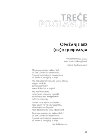 TREĆE
        POGLAVLJE
                             Opažanje bez
                          (pr)ocjenjivanja
                                            “PROMATRAJ! Malo je stvari
                                        toliko važnih i toliko religioznih.”
                                           Frederick Buechner, svećenik

Mogu se nositi s tim kada mi kažeš
što sam učinio ili što nisam učinio.
I mogu se nositi s tvojim tumačenjima
ali, molim te, ne miješaj to dvoje.
Ako želiš zakomplicirati neko sporno pitanje,
mogu ti reći kako:
pomiješaj što radim
s onim kako ti na to reagiraš.
Reci da si razočarana
nezavršenim poslovima koje vidiš,
ali nazivajući me “neodgovornim”
nećeš me motivirati.
I reci mi da se osjećaš povrijeđeno
kada kažem “ne” na tvoje udvaranje,
ali nazivajući me frigidnim
nećeš povećati svoje šanse u budućnosti.
Da, mogu se nositi s tim kada mi kažeš
što sam učinio ili što nisam učinio.
I mogu se nositi s tvojim tumačenjima
ali, molim te, ne miješaj to dvoje.
                         Marshall Rosenberg


                                                                       41
 