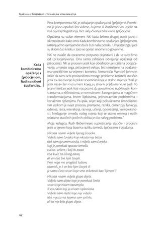 Marshall Rosenberg - Nenasilna komunikacija

                     Prva komponenta NK je odvajanje opažanja od (pr)ocjene. Potreb-
                     no je jasno opažati što vidimo, čujemo ili dotičemo što utječe na
                     naš osjećaj blagostanja, bez uključivanja bilo kakve (pr)ocjene.
                     Opažanja su važan element NK kada želimo drugoj osobi jasno i
                     iskreno izraziti kako smo. Kada kombiniramo opažanje s (pr)ocjenom,
                     umanjujemo vjerojatnost da će čuti našu poruku. Umjesto toga, ljudi
                     su skloni čuti kritiku i zato se opirati onome što govorimo.
                     NK ne nalaže da ostanemo potpuno objektivni i da se uzdržimo
                     od (pr)ocjenjivanja. Ona samo zahtijeva odvajanje opažanja od
           Kada      pr(ocjena). NK je procesni jezik koji obeshrabruje statična poopća-
 kombiniramo         vanja; umjesto toga, pr(ocjene) trebaju biti temeljene na opažanji-
     opažanje s      ma speciﬁčnim za vrijeme i kontekst. Semantičar Wendell Johnson
  (pr)ocjenom,       ističe da sami sebi proizvodimo mnoge probleme koristeći statičan
 ljudi su skloni     jezik za iskazivanje ili prikaz stvarnosti koja se stalno mijenja: “Naš je
    čuti kritiku.    jezik nesavršen instrument kojeg su stvorili pradavni neuki ljudi. To
                     je animističan jezik koji nas poziva da govorimo o stabilnosti i kon-
                     stantama, o sličnostima, o normalnom i kategorijama, o magičnim
                     transformacijama, brzim lijekovima, jednostavnim problemima i
                     konačnim rješenjima. Pa ipak, svijet koji pokušavamo simbolizirati
                     tim jezikom je svijet procesa, promjene, razlika, dimenzija, funkcija,
                     odnosa, rasta, interakcija, razvoja, učenja, oponašanja, kompleksno-
                     sti. Neslaganje između našeg svijeta koji se stalno mijenja i naših
                     relativno statičnih jezičnih oblika je dio našeg problema.”
                     Moja kolegica, Ruth Bebermeyer, suprotstavlja statični i procesni
                     jezik u pjesmi koja ilustrira razliku između (pr)ocjene i opažanja.
                     Nikada nisam vidjela lijenog čovjeka.
                     Vidjela sam čovjeka koji nikada nije trčao
                     dok sam ga promatrala, i vidjela sam čovjeka
                     koji je ponekad spavao između
                     ručka i večere, i koji bi ostao
                     kod kuće za kišnog dana,
                     ali on nije bio lijen čovjek.
                     Prije nego me proglasiš ludom,
                     razmisli, je li on bio lijen čovjek ili
                     je samo činio stvari koje smo etiketirali kao “lijenost”?
                     Nikada nisam vidjela glupo dijete.
                     Vidjela sam dijete koje je ponekad činilo
                     stvari koje nisam razumjela
                     ili na način koji ja nisam isplanirala.
                     Vidjela sam dijete koje nije vidjelo
                     ista mjesta na kojima sam ja bila,
                     ali to nije bilo glupo dijete.


42
 