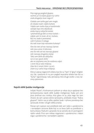 Tree poglavlje - OPAŽANJE BEZ (PR)OCJENJIVANJA

                   Prije nego ga proglasiš glupim,
                   razmisli, je li to dijete glupo ili je samo
                   znalo drugačije stvari nego ti?
                   Gledala sam koliko god sam mogla
                   ali nikada nisam vidjela kuhara.
                   Vidjela sam osobu koja je kombinirala
                   sastojke koje smo objedovali,
                   osobu koja je uključila kuhalo
                   i promatrala ga dok se meso kuhalo –
                   vidjela sam te stvari, ali ne i kuhara.
                   Reci mi, kada ti promatraš,
                   vidiš li kuhara ili nekoga
                   tko radi stvari koje nazivamo kuhanje?
                   Ono što neki od nas nazivaju lijenost
                   neki zovu umor ili ležernost,
                   ono što neki od nas nazivaju glupost
                   neki nazivaju drugačije znanje.
                   Tako sam došla do zaključka,
                   sve će nas spasiti zbrke
                   ako ne miješamo ono što možemo vidjeti
                   s onim što je naše mišljenje.
                   Zato što ti smiješ, želim i ja reći;
                   znam to je samo moje mišljenje.
                   Dok je utjecaj negativnih etiketa kao što su “lijen” ili “glup” očigled-
                   niji, čak i pozitivne ili na prvi pogled neutralne etikete kao što su
                   “kuhar” ograničavaju našu percepciju bića druge osobe u svoj nje-
                   zinoj cjelovitosti.


Najviši oblik ljudske inteligencije
                   Indijski ﬁlozof J. Krishnamurti jednom je rekao da je opažanje bez
                   (pr)ocjenjivanja najviši oblik ljudske inteligencije. Kada sam prvi
                   puta pročitao ovu tvrdnju, kroz glavu mi je, prije nego što sam
                   shvatio da sam upravo donio (pr)ocjenu, proletjela misao: “Kakva
                   glupost!”. Većini nas je teško opažati ljude i njihova ponašanja bez
                   (pr)osude, kritike i drugih oblika analize.
                   Postao sam svjestan ove poteškoće dok sam radio s uposlenicima
                   i ravnateljem osnovne škole koji su se često žalili na poteškoće u
                   komunikaciji. Područni upravitelj me je zamolio da im pomognem
                   riješiti sukob. Prvo sam trebao razgovarati s uposlenicima i nakon
                   toga s uposlenicima i ravnateljem zajedno.



                                                                                       43
 