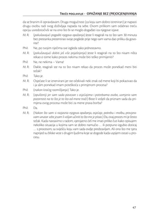 Tree poglavlje - OPAŽANJE BEZ (PR)OCJENJIVANJA

da se branim ili opravdavam. Druga mogućnost (za koju sam dobro istreniran) je napasti
drugu osobu radi svog doživljaja napada na sebe. Ovom prilikom sam odabrao treću
opciju usredotočivši se na ono što bi se moglo događati iza njegove izjave.
M. R: (pokušavajući pogoditi njegova opažanja) Jeste li reagirali na to što sam 30 minuta
        bez prestanka prezentirao svoje poglede prije nego sam vama dao priliku da govo-
        rite?
Phil:   Ne, po tvojim riječima sve izgleda tako jednostavno.
M. R: (pokušavajući dobiti još više pojašnjenja) Jeste li reagirali na to što nisam ništa
        rekao o tome kako proces nekima može biti teško primijeniti?
Phil:   Ne, ne nekima – Vama!
M. R: Dakle, reagirali ste na to što nisam rekao da proces može ponekad meni biti
        težak?
Phil:   Tako je.
M. R: Osjećate li se iznervirani jer ste očekivali neki znak od mene koji bi pokazivao da
        i ja sâm ponekad imam poteškoća s primjenom procesa?
Phil:   (nakon kraćeg razmišljanja) Tako je.
M. R: (opušteniji jer sam sada povezan s osjećajima i potrebama osobe, usmjerio sam
        pozornost na to što je to što od mene traži) Biste li voljeli da priznam sada da pri-
        mjena ovog procesa može biti za mene prava borba?
Phil:   Da.
M. R: (Nakon što sam si razjasnio njegova opažanja, osjećaje, potrebu i molbu, provjera-
        vam unutar sebe jesam li voljan učiniti to što me je pitao.) Da, ovaj proces mi je često
        težak. Kada nastavimo s radom, vjerojatno ćeš me imati prilike čuti kako opisujem
        nekoliko situacija u kojima sam se dobro namučio … ili potpuno izgubio doticaj
        … s procesom, sa sviješću koju vam sada ovdje predstavljam. Ali ono što me tjera
        naprijed su bliske veze s drugim ljudima koje se dogode kada uspijem ostati u pro-
        cesu.




                                                                                            47
 