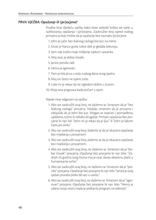 Marshall Rosenberg - Nenasilna komunikacija


PRVA VJEŽBA: Opažanje ili (pr)ocjena?
                     Prođite kroz sljedeću vježbu kako biste odredili koliko ste vješti u
                     razlikovanju opažanja i (pr)ocjena. Zaokružite broj ispred svakog
                     primjera za koji mislite da je opažanje bez naznaka (pr)ocjene.
                       1. John je jučer bez ikakvog razloga bio ljut na mene.
                       2. Sinoć je Nancy grizla nokte dok je gledala televiziju.
                       3. Sam nije tražio moje mišljenje tijekom sastanka.
                       4. Moj otac je dobar čovjek.
                       5. Janice previše radi.
                       6. Henry je agresivan.
                       7. Pam je bila prva u redu svakog dana ovog tjedna.
                       8. Moj sin često ne opere zube.
                       9. Luke mi je rekao da ne izgledam dobro u žutom.
                     10. Moja teta prigovara kada pričam s njom.

                     Slijede moji odgovori na vježbu:
                       1. Ako ste zaokružili ovaj broj, ne slažemo se. Smatram da je “bez
                          ikakvog razloga” procjena. Nadalje, smatram da je procjena i
                          zaključak da je John bio ljut. Mogao se osjećati i povrijeđeno,
                          uplašeno, tužno ili nekako drugačije. Primjeri opažanja bez pro-
                          cjene bi npr. bili: “John mi je rekao da je ljut,” ili “John je šakom
                          lupio po stolu.”
                       2. Ako ste zaokružili ovaj broj, slažemo se da je iskazano opažanje
                          bez miješanja s procjenom.
                       3. Ako ste zaokružili ovaj broj, slažemo se da je iskazano opažanje
                          bez miješanja s procjenom.
                       4. Ako ste zaokružili ovaj broj, ne slažemo se. Smatram da je “do-
                          bar čovjek” procjena. Opažanje bez procjene bi npr. bilo: “Za-
                          dnjih 25 godina svog života moj je otac davao desetinu plaće u
                          humanitarne svrhe.”
                       5. Ako ste zaokružili ovaj broj, ne slažemo se. Smatram da je “pre-
                          više” procjena. Opažanje bez procjene bi npr. bilo: “Janice je ovaj
                          tjedan provela preko 60 sati u uredu.”
                       6. Ako ste zaokružili ovaj broj, ne slažemo se. Smatram da je “agre-
                          sivan” procjena. Opažanje bez procjene bi npr. bilo: “Henry je
                          udario svoju sestru kada je prebacila program na televiziji.”




48
 