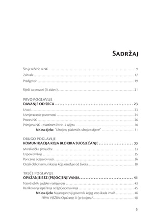 Sadržaj
Što je rečeno o NK . . . . . . . . . . . . . . . . . . . . . . . . . . . . . . . . . . . . . . . . . . . . . . . . . . . . . . . . . . . . . . . . . . . 9
Zahvale . . . . . . . . . . . . . . . . . . . . . . . . . . . . . . . . . . . . . . . . . . . . . . . . . . . . . . . . . . . . . . . . . . . . . . . . . . . . . . 17
Predgovor . . . . . . . . . . . . . . . . . . . . . . . . . . . . . . . . . . . . . . . . . . . . . . . . . . . . . . . . . . . . . . . . . . . . . . . . . . . 19

Riječi su prozori (ili zidovi) . . . . . . . . . . . . . . . . . . . . . . . . . . . . . . . . . . . . . . . . . . . . . . . . . . . . . . . . . . . 21

PRVO POGLAVLJE
DAVANJE OD SRCA . . . . . . . . . . . . . . . . . . . . . . . . . . . . . . . . . . . . . . . . . . . . . . . . 23
Uvod . . . . . . . . . . . . . . . . . . . . . . . . . . . . . . . . . . . . . . . . . . . . . . . . . . . . . . . . . . . . . . . . . . . . . . . . . . . . . . . .   23
Usmjeravanje pozornosti . . . . . . . . . . . . . . . . . . . . . . . . . . . . . . . . . . . . . . . . . . . . . . . . . . . . . . . . . . . .                        24
Proces NK . . . . . . . . . . . . . . . . . . . . . . . . . . . . . . . . . . . . . . . . . . . . . . . . . . . . . . . . . . . . . . . . . . . . . . . . . . .        26
Primjena NK u vlastitom životu i svijetu . . . . . . . . . . . . . . . . . . . . . . . . . . . . . . . . . . . . . . . . . . . . .                                     28
            NK na djelu: “Ubojico, plaćeniče, ubojico djece!” . . . . . . . . . . . . . . . . . . . . . . . . .                                                        31

DRUGO POGLAVLJE
KOMUNIKACIJA KOJA BLOKIRA SUOSJEĆANJE . . . . . . . . . . . . . . . . . . . . . 33
Moralističke prosudbe . . . . . . . . . . . . . . . . . . . . . . . . . . . . . . . . . . . . . . . . . . . . . . . . . . . . . . . . . . . . . . .                    33
Uspoređivanje . . . . . . . . . . . . . . . . . . . . . . . . . . . . . . . . . . . . . . . . . . . . . . . . . . . . . . . . . . . . . . . . . . . . . . .            35
Poricanje odgovornosti . . . . . . . . . . . . . . . . . . . . . . . . . . . . . . . . . . . . . . . . . . . . . . . . . . . . . . . . . . . . . .                     36
Ostali oblici komunikacije koja otuđuje od života. . . . . . . . . . . . . . . . . . . . . . . . . . . . . . . . . . . .                                               38

TREĆE POGLAVLJE
OPAŽANJE BEZ PROCJENJIVANJA. . . . . . . . . . . . . . . . . . . . . . . . . . . . . . . . . 41
Najviši oblik ljudske inteligencije . . . . . . . . . . . . . . . . . . . . . . . . . . . . . . . . . . . . . . . . . . . . . . . . . . . . .                          43
Razlikovanje opažanja od (pr)ocjenjivanja . . . . . . . . . . . . . . . . . . . . . . . . . . . . . . . . . . . . . . . . . . .                                        45
          NK na djelu: Najarogantniji govornik kojeg smo ikada imali!. . . . . . . . . . . . . . .                                                                     46
                PRVA VJEŽBA: Opažanje ili (pr)ocjena? . . . . . . . . . . . . . . . . . . . . . . . . . . . . . . . .                                                  48


                                                                                                                                                                       5
 