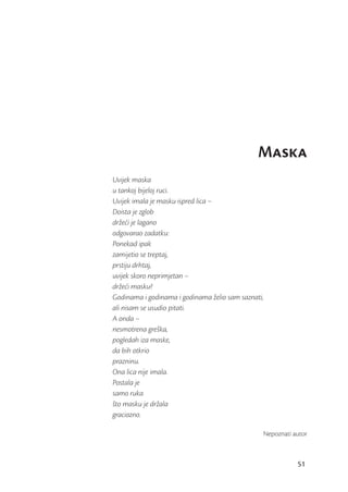 Maska
Uvijek maska
u tankoj bijeloj ruci.
Uvijek imala je masku ispred lica –
Doista je zglob
držeći je lagano
odgovarao zadatku:
Ponekad ipak
zamijetio se treptaj,
prstiju drhtaj,
uvijek skoro neprimjetan –
držeći masku?
Godinama i godinama i godinama želio sam saznati,
ali nisam se usudio pitati.
A onda –
nesmotrena greška,
pogledah iza maske,
da bih otkrio
prazninu.
Ona lica nije imala.
Postala je
samo ruka
što masku je držala
graciozno.

                                                Nepoznati autor



                                                           51
 