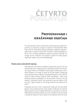 ČETVRTO
                          POGLAVLJE
                                     Prepoznavanje i
                                 izražavanje osjeaja
                 Prva komponenta NK je opažati bez (pr)ocjenjivanja; druga kom-
                 ponenta je izražavanje onoga što osjećamo. Psihoanalitičar Rollo
                 May tvrdi da “zrela osoba postaje sposobna razlikovati osjećaje u
                 toliko nijansi, snažnih i strastvenih, ili nježnih i krhkih doživljaja, ko-
                 liko ih ima u različitim glazbenim odlomcima jedne simfonije.” Za
                 mnoge od nas, međutim, naši osjećaji su, kako bi ih May opisao,
                 “ograničeni poput nota zova lovačkog roga.”


Visoka cijena neizraženih osjećaja
                 Naš repertoar riječi kojima vrijeđamo druge često je puno veći od
                 rječnika koji nam omogućava jasno opisivanje vlastitih emocional-
                 nih stanja. Prošao sam dvadeset i jednu godinu školovanja u ame-
                 ričkim školama i ne mogu se sjetiti da me itko tijekom cijelog tog
                 vremena pitao kako se osjećam. Osjećaji jednostavno nisu smatrani
                 važnima. Tada se cijenio “ispravan način razmišljanja” – kako su ga
                 deﬁnirale osobe na položajima ili od autoriteta. Trenirani smo da
                 budemo “upravljani izvana”, a ne povezani sa samima sobom. Učili
                 smo biti “u glavi” pitajući se “Što drugi misle da bi ja trebao reći ili
                 činiti?”
                 Interakcija, koju sam imao s nastavnicom kada sam bio oko devet
                 godina, zorno prikazuje kako može početi otuđivanje od vlastitih
                 osjećaja. Jednom sam se poslije škole sakrio u razredu jer su me neki
                 dečki čekali pred školom želeći me istući. Učiteljica me je primijetila
                 i zatražila da napustim školu. Kada sam joj objasnio da me je strah


                                                                                        53
 