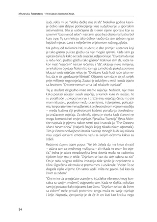 Marshall Rosenberg - Nenasilna komunikacija

                     izaći, rekla mi je: “Velike dečke nije strah.“ Nekoliko godina kasni-
                     je dobio sam daljnje potkrepljenje kroz sudjelovanje u sportskim
                     aktivnostima. Bilo je uobičajeno da treneri cijene sportaše koji su
                     spremni “dati sve od sebe” i nastaviti igrati bez obzira na ﬁzičku bol
                     koju trpe. Tu sam lekciju tako dobro naučio da sam jednom igrao
                     bejzbol mjesec dana s neliječenim prijelomom ručnog zgloba.
                     Na jednoj od radionica NK, student je dao primjer sustanara koji
                     je tako glasno puštao glazbu da nije mogao spavati. Kada sam ga
                     upitao da kaže kako se tada osjećao, odgovorio je: “Osjećam da nije
                     u redu noću puštati glazbu tako glasno.” Istaknuo sam da, kada na-
                     kon riječi “osjećam” nastavi rečenicu s “da”, iskazuje svoje mišljenje,
                     a ne kako se osjećao. Nakon što sam ga zamolio da pokuša ponovo
                     iskazati svoje osjećaje, rekao je: “Osjećam, kada ljudi rade tako ne-
                     što, da je to ugrožavanje ličnosti.” Objasnio sam da je to još uvijek
                     prije mišljenje nego osjećaj. Zastao je udubljen u misli i onda izjavio
                     sa žestinom: “O tome nemam ama baš nikakvih osjećaja!”
                     Taj je student očigledno imao snažne osjećaje. Nažalost, nije znao
                     kako postati svjestan svojih osjećaja, a kamoli kako ih iskazati. Te
                     su poteškoće u prepoznavanju i izražavanju osjećaja česte, i to po
                     mom iskustvu, posebno među pravnicima, inženjerima, policajci-
                     ma, korporativnim menadžerima i profesionalnom vojnom osoblju
                     – među ljudima čiji profesionalni kodeksi ponašanja obeshrabru-
                     ju izražavanje osjećaja. Za obitelji, cijena je visoka kada članovi ne
                     mogu komunicirati svoje osjećaje. Pjevačica “kantrija” Reba McIn-
                     tire napisala je pjesmu nakon smrti oca i nazvala ju “The Greatest
                     Man I Never Knew” (Najveći čovjek kojeg nikada nisam upoznala).
                     Tim je činom nedvojbeno izrazila osjećaje mnogih ljudi koji nikada
                     nisu uspjeli ostvariti emotivnu vezu sa svojim očevima kakvu su
                     željeli.
                     Redovno čujem izjave poput “Ne bih željela da me krivo shvatiš
                     – udana sam za predivnog muškarca – ali nikada ne znam što osje-
                     ća.” Jedna je takva nezadovoljna žena dovela muža na radionicu
                     tijekom koje mu je rekla: “Osjećam se kao da sam udana za zid.”
                     On je tada odigrao odličnu imitaciju zida: sjedio je nepokretno u
                     tišini. Ogorčena, okrenula se prema meni i uzviknula: “Vidite! To se
                     događa cijelo vrijeme. On samo sjedi i ništa ne govori. Baš kao da
                     živim sa zidom.”
                     “Čini mi se da se osjećate usamljeno i da želite više emotivnog kon-
                     takta sa svojim mužem”, odgovorio sam. Kada se složila, pokušao
                     sam joj pokazati kako izjavama kao što su “Osjećam se kao da živim
                     sa zidom!” neće privući pozornost svoga muža na svoje osjećaje
                     i želje. Naprotiv, vjerojatnije je da će ih on čuti kao kritiku, nego



54
 