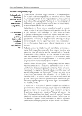 Marshall Rosenberg - Nenasilna komunikacija


Potrebe u korijenu osjećaja
(Pr)osuđivanje       (Pr)osuđivanje, kritiziranje, dijagnosticiranje i tumačenje drugih su
     drugih su       sve otuđeni iskazi vlastitih potreba. Ako netko kaže: “Nikada me ne
 otuđeni iskazi      razumiješ!”, govore nam da njihova potreba za razumijevanjem nije
      vlastitih      zadovoljena. Ako supruga kaže: “Radio si do kasno svaki dan prošli
  nezadovolje-       tjedan; voliš svoj posao više nego mene”, ona u stvari govori da nje-
  nih potreba.       zina potreba za bliskošću nije zadovoljena.
                     Kada iskazujemo vlastite potrebe posredno, koristeći se (pr)ocje-
                     nama, tumačenjima i predodžbama, drugi će vjerojatno čuti kritiku.
 Ako iskažemo        A kada ljudi čuju nešto što izgleda kao kritika, imaju tendenciju
        vlastite     ulaganja vlastite energije u samoobranu ili protunapad. Ako želimo
       potrebe,      suosjećajnu reakciju drugih, samoporažavajuće je iskazivati vlastite
   imamo više        potrebe kroz tumačenje ili dijagnosticiranje njihovog ponašanja.
     izgleda za      Umjesto toga, što izravnije uspijemo povezati svoje osjećaje sa svo-
        njihovo      jim potrebama, to je drugima lakše odgovoriti suosjećajno na naše
  zadovoljava-       potrebe.
            nje.     Nažalost, većinu nas nikada nisu učili razmišljati u terminima po-
                     treba. Obično razmišljamo na način da se pitamo što nije u redu
                     s drugima kada naše vlastite potrebe nisu zadovoljene. Tako, ako
                     želimo da kaputi budu obješeni u ormar, možemo okarakterizirati
                     našu djecu kao lijenu jer ih ostavljaju na kauču. Ili možemo proci-
                     jeniti naše suradnike kao neodgovorne kada se ne ponašaju prema
                     svojim zadacima na način na koji bismo mi željeli.
                     Jednom sam bio pozvan u južnu Kaliforniju da posredujem između
                     nekoliko zemljovlasnika i doseljenika radnika koji su radili na njiho-
                     vim farmama čiji su sukobi postajali sve nasilniji. Počeo sam sasta-
                     nak pitajući ih dva pitanja: “Što svaki od vas treba? I što biste htjeli
                     zatražiti od drugoga u vezi tih potreba?” “Problem je u tome što su
                     ti ljudi rasisti!”, uzviknuo je jedan od radnika s farme. “Problem je u
                     tome što ovi ljudi ne poštuju zakon!”, uzviknuo je zemljovlasnik još
                     glasnije. Kao što je to često slučaj, ove su skupine ljudi bile vještije u
                     analiziranju opaženih grešaka druge strane, nego u jasnom iskaziva-
                     nju vlastitih potreba.
                     U sličnoj sam se situaciji našao jednom kada sam se susreo sa sku-
                     pinom Izraelaca i Palestinaca koji su željeli uspostaviti međusobno
                     povjerenje neophodno za uspostavu mira u njihovim zemljama.
                     Otvorio sam sastanak istim pitanjima: “Koje su vaše potrebe i što
                     biste željeli zatražiti jedni od drugih u vezi tih potreba?” Umjesto
                     iskazivanja svojih potreba, palestinski je mukhtar (nešto poput na-
                     čelnika sela) odgovorio: “Ponašate se kao hrpa nacista.” Nije vjero-
                     jatno da će ovakva izjava potaknuti skupinu Izraelaca na suradnju!



68
 