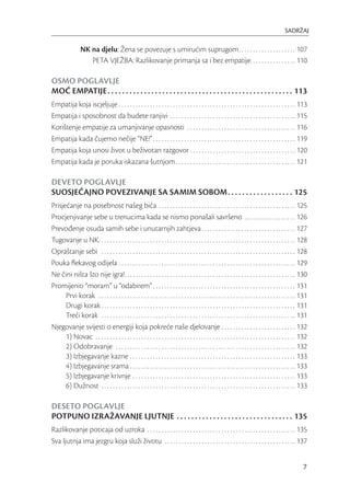 SADRŽAJ

                 NK na djelu: Žena se povezuje s umirućim suprugom. . . . . . . . . . . . . . . . . . . . 107
                    PETA VJEŽBA: Razlikovanje primanja sa i bez empatije. . . . . . . . . . . . . . . . 110

OSMO POGLAVLJE
MOĆ EMPATIJE . . . . . . . . . . . . . . . . . . . . . . . . . . . . . . . . . . . . . . . . . . . . . . . . . . . 113
Empatija koja iscjeljuje . . . . . . . . . . . . . . . . . . . . . . . . . . . . . . . . . . . . . . . . . . . . . . . . . . . . . . . . . . . . . . 113
Empatija i sposobnost da budete ranjivi . . . . . . . . . . . . . . . . . . . . . . . . . . . . . . . . . . . . . . . . . . . . 115
Korištenje empatije za umanjivanje opasnosti . . . . . . . . . . . . . . . . . . . . . . . . . . . . . . . . . . . . . . 116
Empatija kada čujemo nečije “NE!” . . . . . . . . . . . . . . . . . . . . . . . . . . . . . . . . . . . . . . . . . . . . . . . . . . 119
Empatija koja unosi život u beživotan razgovor . . . . . . . . . . . . . . . . . . . . . . . . . . . . . . . . . . . . . 120
Empatija kada je poruka iskazana šutnjom . . . . . . . . . . . . . . . . . . . . . . . . . . . . . . . . . . . . . . . . . . 121

DEVETO POGLAVLJE
SUOSJEĆAJNO POVEZIVANJE SA SAMIM SOBOM. . . . . . . . . . . . . . . . . . 125
Prisjećanje na posebnost našeg bića . . . . . . . . . . . . . . . . . . . . . . . . . . . . . . . . . . . . . . . . . . . . . . . . 125
Procjenjivanje sebe u trenucima kada se nismo ponašali savršeno . . . . . . . . . . . . . . . . . . 126
Prevođenje osuda samih sebe i unutarnjih zahtjeva . . . . . . . . . . . . . . . . . . . . . . . . . . . . . . . . . 127
Tugovanje u NK. . . . . . . . . . . . . . . . . . . . . . . . . . . . . . . . . . . . . . . . . . . . . . . . . . . . . . . . . . . . . . . . . . . . . 128
Opraštanje sebi . . . . . . . . . . . . . . . . . . . . . . . . . . . . . . . . . . . . . . . . . . . . . . . . . . . . . . . . . . . . . . . . . . . . 128
Pouka ﬂekavog odijela . . . . . . . . . . . . . . . . . . . . . . . . . . . . . . . . . . . . . . . . . . . . . . . . . . . . . . . . . . . . . . 129
Ne čini ništa što nije igra!. . . . . . . . . . . . . . . . . . . . . . . . . . . . . . . . . . . . . . . . . . . . . . . . . . . . . . . . . . . . 130
Promijeniti “moram” u “odabirem” . . . . . . . . . . . . . . . . . . . . . . . . . . . . . . . . . . . . . . . . . . . . . . . . . . 131
      Prvi korak . . . . . . . . . . . . . . . . . . . . . . . . . . . . . . . . . . . . . . . . . . . . . . . . . . . . . . . . . . . . . . . . . . . . . 131
      Drugi korak . . . . . . . . . . . . . . . . . . . . . . . . . . . . . . . . . . . . . . . . . . . . . . . . . . . . . . . . . . . . . . . . . . . . 131
      Treći korak . . . . . . . . . . . . . . . . . . . . . . . . . . . . . . . . . . . . . . . . . . . . . . . . . . . . . . . . . . . . . . . . . . . . 131
Njegovanje svijesti o energiji koja pokreće naše djelovanje . . . . . . . . . . . . . . . . . . . . . . . . . . 132
      1) Novac . . . . . . . . . . . . . . . . . . . . . . . . . . . . . . . . . . . . . . . . . . . . . . . . . . . . . . . . . . . . . . . . . . . . . . 132
      2) Odobravanje . . . . . . . . . . . . . . . . . . . . . . . . . . . . . . . . . . . . . . . . . . . . . . . . . . . . . . . . . . . . . . . 132
      3) Izbjegavanje kazne . . . . . . . . . . . . . . . . . . . . . . . . . . . . . . . . . . . . . . . . . . . . . . . . . . . . . . . . . . 133
      4) Izbjegavanje srama . . . . . . . . . . . . . . . . . . . . . . . . . . . . . . . . . . . . . . . . . . . . . . . . . . . . . . . . . . 133
      5) Izbjegavanje krivnje . . . . . . . . . . . . . . . . . . . . . . . . . . . . . . . . . . . . . . . . . . . . . . . . . . . . . . . . . 133
      6) Dužnost . . . . . . . . . . . . . . . . . . . . . . . . . . . . . . . . . . . . . . . . . . . . . . . . . . . . . . . . . . . . . . . . . . . . 133

DESETO POGLAVLJE
POTPUNO IZRAŽAVANJE LJUTNJE . . . . . . . . . . . . . . . . . . . . . . . . . . . . . . . . 135
Razlikovanje poticaja od uzroka . . . . . . . . . . . . . . . . . . . . . . . . . . . . . . . . . . . . . . . . . . . . . . . . . . . . 135
Sva ljutnja ima jezgru koja služi životu . . . . . . . . . . . . . . . . . . . . . . . . . . . . . . . . . . . . . . . . . . . . . . 137


                                                                                                                                                           7
 