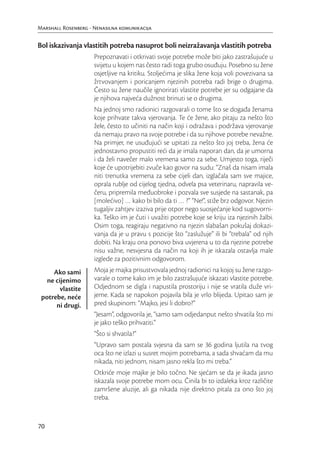 Marshall Rosenberg - Nenasilna komunikacija


Bol iskazivanja vlastitih potreba nasuprot boli neizražavanja vlastitih potreba
                     Prepoznavati i otkrivati svoje potrebe može biti jako zastrašujuće u
                     svijetu u kojem nas često radi toga grubo osuđuju. Posebno su žene
                     osjetljive na kritiku. Stoljećima je slika žene koja voli povezivana sa
                     žrtvovanjem i poricanjem njezinih potreba radi brige o drugima.
                     Često su žene naučile ignorirati vlastite potrebe jer su odgajane da
                     je njihova najveća dužnost brinuti se o drugima.
                     Na jednoj smo radionici razgovarali o tome što se događa ženama
                     koje prihvate takva vjerovanja. Te će žene, ako pitaju za nešto što
                     žele, često to učiniti na način koji i odražava i podržava vjerovanje
                     da nemaju pravo na svoje potrebe i da su njihove potrebe nevažne.
                     Na primjer, ne usuđujući se upitati za nešto što joj treba, žena će
                     jednostavno propustiti reći da je imala naporan dan, da je umorna
                     i da želi navečer malo vremena samo za sebe. Umjesto toga, riječi
                     koje će upotrijebiti zvuče kao govor na sudu: “Znaš da nisam imala
                     niti trenutka vremena za sebe cijeli dan, izglačala sam sve majice,
                     oprala rublje od cijelog tjedna, odvela psa veterinaru, napravila ve-
                     čeru, pripremila međuobroke i pozvala sve susjede na sastanak, pa
                     [molećivo] … kako bi bilo da ti … ?” “Ne!”, stiže brz odgovor. Njezin
                     tugaljiv zahtjev izaziva prije otpor nego suosjećanje kod sugovorni-
                     ka. Teško im je čuti i uvažiti potrebe koje se kriju iza njezinih žalbi.
                     Osim toga, reagiraju negativno na njezin slabašan pokušaj dokazi-
                     vanja da je u pravu s pozicije što “zaslužuje” ili bi “trebala” od njih
                     dobiti. Na kraju ona ponovo biva uvjerena u to da njezine potrebe
                     nisu važne, nesvjesna da način na koji ih je iskazala ostavlja male
                     izglede za pozitivnim odgovorom.
     Ako sami        Moja je majka prisustvovala jednoj radionici na kojoj su žene razgo-
   ne cijenimo       varale o tome kako im je bilo zastrašujuće iskazati vlastite potrebe.
        vlastite     Odjednom se digla i napustila prostoriju i nije se vratila duže vri-
 potrebe, neće       jeme. Kada se napokon pojavila bila je vrlo blijeda. Upitao sam je
      ni drugi.      pred skupinom: “Majko, jesi li dobro?”
                     “Jesam”, odgovorila je, “samo sam odjedanput nešto shvatila što mi
                     je jako teško prihvatiti.”
                     “Što si shvatila?”
                     “Upravo sam postala svjesna da sam se 36 godina ljutila na tvog
                     oca što ne izlazi u susret mojim potrebama, a sada shvaćam da mu
                     nikada, niti jednom, nisam jasno rekla što mi treba.”
                     Otkriće moje majke je bilo točno. Ne sjećam se da je ikada jasno
                     iskazala svoje potrebe mom ocu. Činila bi to izdaleka kroz različite
                     zamršene aluzije, ali ga nikada nije direktno pitala za ono što joj
                     treba.


70
 