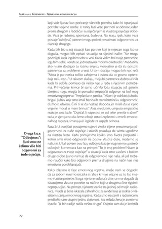 Marshall Rosenberg - Nenasilna komunikacija

                     koji vide ljubav kao poricanje vlastitih potreba kako bi ispunjavali
                     potrebe voljene osobe. U ranoj fazi veze, partneri se odnose jedan
                     prema drugom s radošću i suosjećanjem iz vlastitog osjećaja slobo-
                     de. Veza je radosna, spontana, čudesna. Na kraju, ipak, kako veza
                     postaje “ozbiljna”, partneri mogu početi preuzimati odgovornost za
                     osjećaje drugoga.
                     Kada bih bio u toj situaciji kao partner koji je svjestan toga što se
                     događa, mogao bih opisati situaciju na sljedeći način: “Ne mogu
                     podnijeti kada izgubim sebe u vezi. Kada vidim bol svoje partnerice,
                     izgubim sebe, i onda se jednostavno moram osloboditi.” Međutim,
                     ako nisam dostigao tu razinu svijesti, vjerojatno je da ću optužiti
                     partnericu za probleme u vezi. U tom slučaju mogao bih npr. reći:
                     “Moja je partnerica toliko zahtjevna i ovisna da to grozno optere-
                     ćuje našu vezu.” U takvom slučaju, moja bi partnerica dobro učinila
                     kada bi odbila pomisao da nešto nije u redu s njezinim potreba-
                     ma. Prihvaćanje krivice bi samo učinilo lošu situaciju još gorom.
                     Umjesto toga, mogla bi ponuditi empatički odgovor na bol mog
                     emotivnog ropstva: “Preplavila te panika. Teško ti je održati duboku
                     brigu i ljubav koje smo imali bez da ih transformiraš u odgovornost,
                     dužnost, obvezu. Čini ti se da nestaje sloboda jer misliš da se cijelo
                     vrijeme moraš o meni brinuti.” Ako, međutim, umjesto empatične
                     reakcije, ona kaže: “Osjećaš li napetost jer od tebe previše tražim?”
                     tada je vjerojatno da ćemo oboje ostati zapleteni u mreži emocio-
                     nalnog ropstva, smanjujući izglede za uspjeh odnosa.
                     Faza 2: U ovoj fazi postajemo svjesni visoke cijene preuzimanja od-
                     govornosti za tuđe osjećaje i stalnih pokušaja da svima ugodimo
    Druga faza:      na vlastitu štetu. Kada primijetimo koliko smo života propustili i
  “Odbojnost”:       koliko smo malo odgovarali na pozive vlastite duše, možemo se
   ljuti smo; ne     naljutiti. U šali zovem ovu fazu odbojna faza jer naginjemo upotrebi
želimo više biti     odbojnih komentara kao na primjer: “To je tvoj problem! Nisam ja
  odgovorni za       odgovoran za tvoje osjećaje!” u situaciji kada smo suočeni s bolom
 tuđe osjećaje.      druge osobe. Jasno nam je da odgovornost nije naša, ali još treba-
                     mo naučiti kako biti odgovorni prema drugima na način koji nije
                     emotivno porobljavajući.
                     Kako izlazimo iz faze emotivnog ropstva, može nam se dogoditi
                     da za sobom nosimo ostatke straha i krivnje vezane uz to što ima-
                     mo vlastite potrebe. Stoga nije iznenađujuće ako nam se događa da
                     iskazujemo vlastite potrebe na načine koji se drugima čine rigidni i
                     nepopustljivi. Na primjer, tijekom stanke na jednoj od mojih radio-
                     nica, mlada je žena iskazala zahvalnost za uvide koje je stekla o vla-
                     stitom stanju emotivnog ropstva. Kada smo nastavili s radionicom,
                     predložio sam skupini jednu aktivnost. Ista mlada žena je asertivno
                     izjavila: “Ja bih radije radila nešto drugo.” Osjetio sam da je koristila


72
 