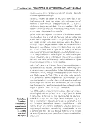 Peto poglavlje - PREUZIMANJE ODGOVORNOSTI ZA VLASTITE OSJEĆAJE

                 novopronađeno pravo na iskazivanje vlastitih potreba – čak i ako
                 su suprotne potrebama drugih.
                 Kako bi ju ohrabrio da razjasni što želi, upitao sam: “Želiš li radi-
                 ti nešto drugo čak i ako je to u suprotnosti s mojim potrebama?”
                 Razmislila je jedan trenutak i onda promucala, “Da … u stvari ne.”
                 Njezina zbunjenost pokazuje kako, dok smo u odbojnoj fazi, tek
                 trebamo shvatiti da emotivno oslobađanje podrazumijeva više od
                 jednostavnog zalaganja za vlastite potrebe.
                 Sjećam se incidenta tijekom ulaska moje kćeri Marlae u emotiv-
                 no oslobađanje. Ona je uvijek bila “savršena mala djevojčica” koja
                 je poricala vlastite potrebe kako bi udovoljila željama drugih. Kada
                 sam postao svjestan koliko često potiskuje vlastite želje kako bi
                 udovoljila drugima, razgovarao sam s njom o tome kako bi uživao
                 da ju čujem kako iskazuje svoje potrebe češće. Kada smo se prvi
                 puta dotakli te teme, Marla je zaplakala. “Ali, tatice, ja ne želim ni-
                 koga razočarati!” protestirala je bespomoćno. Pokušao sam joj po-
                 kazati da njezina iskrenost može drugima biti veći dar od toga da
                 im udovoljava samo da se ne bi naljutili. Također sam joj pojasnio
                 načine na koje može pružiti empatiju ljudima kada se uzrujaju ne
                 preuzimajući odgovornost za njihove osjećaje.
                 Nakon kraćeg vremena, vidio sam da moja kćerka počinje otvore-
                 nije pokazivati svoje potrebe. Dobio sam poziv od ravnatelja uzru-
                 janog razgovorom s Marlom koja je došla u školu obučena u široki
                 kombinezon. “Marla,” rekao je, “mlade se žene ovako ne oblače.” Na
                 to je Marla odgovorila, “Odj…!” Ova je vijest bila razlog za slavlje:
                 Marla je maturirala iz emotivnog ropstva u fazu odbojnosti! Učila je
                 kako iskazivati vlastite potrebe i ulaziti u rizik nošenja s nezadovolj-
                 stvom drugih ljudi. Naravno da je tek trebala naučiti kako se zalaga-
                 ti za vlastite potrebe na prihvatljiv način koji će uvažavati i potrebe
                 drugih, ali vjerovao sam da će i to doći s vremenom.
                 Faza 3: U trećoj fazi, emotivnom oslobađanju, odgovaramo na po-
                 trebe drugih ljudi iz suosjećanja, nikada iz osjećaja straha, krivice
                 ili srama. Naše djelovanje nas zato ispunjava, kao što ispunjava i
  Treća faza:    osobe koje primaju naša nastojanja. Preuzimamo punu odgovor-
   Emotivno      nost za svoje namjere i postupke, ali ne i za osjećaje drugih. U ovoj
oslobađanje:     smo fazi svjesni da nikada ne možemo zadovoljiti svoje potrebe
preuzimamo       na štetu drugih. Emocionalno oslobađanje uključuje jasno iskazi-
odgovornost      vanje onoga što trebamo na način koji prenosi poruku da nam
   za vlastite   je jednako tako stalo i do toga da drugi zadovolje svoje potrebe.
    namjere i    NK je osmišljena tako da nam pomaže međusobno se odnositi na
   postupke.     takav način.


                                                                                     73
 
