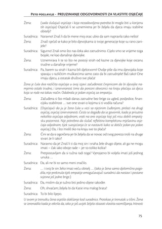 Peto poglavlje - PREUZIMANJE ODGOVORNOSTI ZA VLASTITE OSJEĆAJE

Žena:      (sada slušajući osjećaje i koja nezadovoljena potreba bi mogla biti u korijenu
           tih osjećaja) Osjećaš li se uznemirena jer bi željela da djeca imaju stabilne
           obitelji?
Suradnica: Naravno! Znaš li da bi mene moj otac ubio da sam napravila tako nešto!
Žena:      Znači sjećaš se kako je bilo djevojkama iz tvoje generacije koje su rano zani-
           jele?
Suradnica: Sigurno! Znali smo što nas čeka ako zatrudnimo. Cijelo smo se vrijeme toga
           bojale, ne kao današnje djevojke.
Žena:      Uznemirava li te to što ne postoji strah od kazne za djevojke koje ostanu
           trudne u današnje vrijeme?
Suradnica: Pa, barem su strah i kazna bili djelotvorni! Ovdje piše da ima djevojaka koje
           spavaju s različitim muškarcima samo zato da bi zatrudnjele! Baš tako! One
           imaju djecu, a ostatak društvo sve plaća!
Žena je čula dva različita osjećaja u ovoj izjavi: začuđenost činjenicom da bi djevojke na-
mjerno ostale trudne, i iznerviranost time da porezni obveznici na kraju plaćaju za djecu
koja se rode na takav način. Odabrala je jedan osjećaj za empatiju.
Žena:      Začuđena si što mladi danas zatrudne bez brige za ugled, posljedice, ﬁnan-
           cijsku stabilnost … sve one stvari o kojima si ti vodila računa?
Suradnica: (Osjećajući da ju je žena čula u vezi sa njezinim čuđenjem, prelazi na drugi
           osjećaj, osjećaj iznerviranosti. Često se događa da se govornik, kada je prisutno
           nekoliko osjećaja odjednom, vrati na one osjećaje koji još nisu dobili empatij-
           sku pozornost. Nije potrebno da slušač reﬂektira kompleksnu mješavinu osje-
           ćaja odjednom; tijek suosjećanja će se nastaviti kako se dotiče jedan po jedan
           osjećaj.) Da, i što misliš tko na kraju sve to plaća?
Žena:      Čini se da si ogorčena jer bi željela da se novac od tvog poreza troši na druge
           stvari. Je li tako?
Suradnica: Naravno da je! Znaš li ti da moj sin i snaha žele drugo dijete, ali ga ne mogu
           imati – čak iako oboje rade – jer to toliko košta?
Žena:      Pretpostavljam da si tužna radi toga? Vjerojatno bi voljela imati još jednog
           unuka …
Suradnica: Da, ali ne bi to samo meni značilo.
Žena:        … i tvoj bi sin želio imati veću obitelj … (Iako je žena samo djelomično pogo-
             dila, nije prekinula tijek empatije omogućavajući suradnici da nastavi i postane
             svjesna još jedne brige.)
Suradnica: Da, mislim da je tužno biti jedino dijete također.
Žena:        Oh, shvaćam; željela bi da Katie ima malog brata?
Suradnica: To bi bilo lijepo.
U ovom je trenutku žena osjetila olakšanje kod suradnice. Protekao je trenutak u tišini. Žena
se iznenadila kada je otkrila da, iako je još uvijek željela iskazati vlastita razmišljanja, hitnosti


                                                                                                 75
 