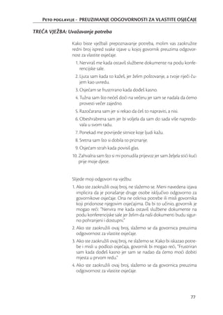 Peto poglavlje - PREUZIMANJE ODGOVORNOSTI ZA VLASTITE OSJEĆAJE

TREĆA VJEŽBA: Uvažavanje potreba

               Kako biste vježbali prepoznavanje potreba, molim vas zaokružite
               redni broj ispred svake izjave u kojoj govornik preuzima odgovor-
               nost za vlastite osjećaje.
                 1. Nerviraš me kada ostaviš službene dokumente na podu konfe-
                    rencijske sale.
                 2. Ljuta sam kada to kažeš, jer želim poštovanje, a tvoje riječi ču-
                    jem kao uvredu.
                 3. Osjećam se frustrirano kada dođeš kasno.
                 4. Tužna sam što nećeš doći na večeru jer sam se nadala da ćemo
                    provesti večer zajedno.
                 5. Razočarana sam jer si rekao da ćeš to napraviti, a nisi.
                 6. Obeshrabrena sam jer bi voljela da sam do sada više napredo-
                    vala u svom radu.
                 7. Ponekad me povrijede sitnice koje ljudi kažu.
                 8. Sretna sam što si dobila to priznanje.
                 9. Osjećam strah kada povisiš glas.
               10. Zahvalna sam što si mi ponudila prijevoz jer sam željela stići kući
                   prije moje djece.


               Slijede moji odgovori na vježbu:
               1. Ako ste zaokružili ovaj broj, ne slažemo se. Meni navedena izjava
                  implicira da je ponašanje druge osobe isključivo odgovorno za
                  govornikove osjećaje. Ona ne otkriva potrebe ili misli govornika
                  koji pridonose njegovim osjećajima. Da bi to učinio, govornik je
                  mogao reći: “Nervira me kada ostaviš službene dokumente na
                  podu konferencijske sale jer želim da naši dokumenti budu sigur-
                  no pohranjeni i dostupni.”
               2. Ako ste zaokružili ovaj broj, slažemo se da govornica preuzima
                  odgovornost za vlastite osjećaje.
               3. Ako ste zaokružili ovaj broj, ne slažemo se. Kako bi iskazao potre-
                  be i misli u podlozi osjećaja, govornik bi mogao reći, “Frustriran
                  sam kada dođeš kasno jer sam se nadao da ćemo moći dobiti
                  mjesta u prvom redu.”
               4. Ako ste zaokružili ovaj broj, slažemo se da govornica preuzima
                  odgovornost za vlastite osjećaje.




                                                                                  77
 