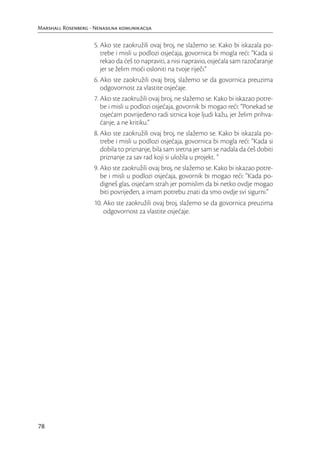 Marshall Rosenberg - Nenasilna komunikacija

                     5. Ako ste zaokružili ovaj broj, ne slažemo se. Kako bi iskazala po-
                        trebe i misli u podlozi osjećaja, govornica bi mogla reći: “Kada si
                        rekao da ćeš to napraviti, a nisi napravio, osjećala sam razočaranje
                        jer se želim moći osloniti na tvoje riječi.”
                     6. Ako ste zaokružili ovaj broj, slažemo se da govornica preuzima
                        odgovornost za vlastite osjećaje.
                     7. Ako ste zaokružili ovaj broj, ne slažemo se. Kako bi iskazao potre-
                        be i misli u podlozi osjećaja, govornik bi mogao reći: “Ponekad se
                        osjećam povrijeđeno radi sitnica koje ljudi kažu, jer želim prihva-
                        ćanje, a ne kritiku.”
                     8. Ako ste zaokružili ovaj broj, ne slažemo se. Kako bi iskazala po-
                        trebe i misli u podlozi osjećaja, govornica bi mogla reći: “Kada si
                        dobila to priznanje, bila sam sretna jer sam se nadala da ćeš dobiti
                        priznanje za sav rad koji si uložila u projekt. ”
                     9. Ako ste zaokružili ovaj broj, ne slažemo se. Kako bi iskazao potre-
                        be i misli u podlozi osjećaja, govornik bi mogao reći: “Kada po-
                        digneš glas, osjećam strah jer pomislim da bi netko ovdje mogao
                        biti povrijeđen, a imam potrebu znati da smo ovdje svi sigurni.”
                     10. Ako ste zaokružili ovaj broj, slažemo se da govornica preuzima
                         odgovornost za vlastite osjećaje.




78
 