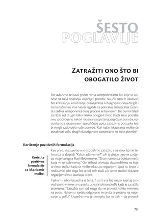 ŠESTO
                            POGLAVLJE
                                     Zatražiti ono što bi
                                        obogatilo život
                   Do sada smo se bavili prvim trima komponentama NK koje se od-
                   nose na naša opažanja, osjećaje i potrebe. Naučili smo ih iskazivati
                   bez kritiziranja, analiziranja, okrivljavanja ili dijagnosticiranja drugih i
                   to na način koji ima najviše izgleda za poticanje suosjećanja. Četvr-
                   ta i zadnja komponenta ovog procesa se bavi onim što bismo željeli
                   zatražiti od drugih kako bismo obogatili život. Kada naše potrebe
                   nisu zadovoljene, nakon iskazivanja opažanja, osjećaja i potreba, na-
                   stavljamo s iskazivanjem speciﬁčnog upita: zatražimo postupke koji
                   bi mogli zadovoljiti naše potrebe. Koji način iskazivanja molbe će
                   potaknuti volju drugih da odgovore suosjećajno na naše potrebe?


Korištenje pozitivnih formulacija
                   Kao prvo, iskazujemo ono što želimo zatražiti, a ne ono što ne že-
                   limo da se dogodi. “Kako radiš nemoj?” stih je dječje pjesme za dje-
       Koristite   cu moje kolegice Ruth Bebermeyer. “Znam samo da osjećam neću
      pozitivne    kada mi se kaže nemoj.” Ovi stihovi otkrivaju dva problema na koje
   formulacije     se često nailazi kada se molbe iskazuju negacijom. Ljudi su često u
 za iskazivanje    nedoumici oko toga što se od njih traži, a k tome molbe iskazane
        molbe.     negacijom često izazivaju otpor.
                   Tijekom radionice jedna je žena, frustrirana što njezin suprug pro-
                   vodi puno vremena na poslu, opisala kako je prošla kada je zatražila
                   promjenu: “Zatražila sam od njega da ne provodi toliko vremena
                   na poslu. Nakon tri tjedna odgovorio mi je da se prijavio na natje-
                   canje u golfu!” Uspješno mu je prenijela što ne želi – da provodi


                                                                                           79
 
