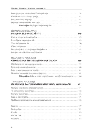 Marshall Rosenberg - Nenasilna komunikacija

Poticaj nasuprot uzroku: Praktične implikacije . . . . . . . . . . . . . . . . . . . . . . . . . . . . . . . . . . . . . . 138
Četiri koraka u iskazivanju ljutnje . . . . . . . . . . . . . . . . . . . . . . . . . . . . . . . . . . . . . . . . . . . . . . . . . . . 141
Prvo ponudimo empatiju . . . . . . . . . . . . . . . . . . . . . . . . . . . . . . . . . . . . . . . . . . . . . . . . . . . . . . . . . . . 141
Dajmo si vremena koliko nam treba . . . . . . . . . . . . . . . . . . . . . . . . . . . . . . . . . . . . . . . . . . . . . . . . 144
          NK na djelu: Dijalog roditelja i tinejdžera . . . . . . . . . . . . . . . . . . . . . . . . . . . . . . . . 145

JEDANAESTO POGLAVLJE
PRIMJENA SILE RADI ZAŠTITE . . . . . . . . . . . . . . . . . . . . . . . . . . . . . . . . . . . . 149
Kada je primjena sile neizbježna . . . . . . . . . . . . . . . . . . . . . . . . . . . . . . . . . . . . . . . . . . . . . . . . . . . . 149
Razmišljanje iza primjene sile . . . . . . . . . . . . . . . . . . . . . . . . . . . . . . . . . . . . . . . . . . . . . . . . . . . . . . . 149
Vrste kažnjavajuće sile . . . . . . . . . . . . . . . . . . . . . . . . . . . . . . . . . . . . . . . . . . . . . . . . . . . . . . . . . . . . . . 150
Cijena kažnjavanja . . . . . . . . . . . . . . . . . . . . . . . . . . . . . . . . . . . . . . . . . . . . . . . . . . . . . . . . . . . . . . . . . . 151
Dva pitanja koja otkrivaju ograničenja kazne . . . . . . . . . . . . . . . . . . . . . . . . . . . . . . . . . . . . . . . 152
Primjena sile u školama u službi zaštite . . . . . . . . . . . . . . . . . . . . . . . . . . . . . . . . . . . . . . . . . . . . . 153

DVANAESTO POGLAVLJE
OSLOBAĐANJE SEBE I SAVJETOVANJE DRUGIH . . . . . . . . . . . . . . . . . . . . 159
Oslobađanje od starog programiranja . . . . . . . . . . . . . . . . . . . . . . . . . . . . . . . . . . . . . . . . . . . . . . 159
Rješavanje unutarnjih sukoba . . . . . . . . . . . . . . . . . . . . . . . . . . . . . . . . . . . . . . . . . . . . . . . . . . . . . . . 160
Briga za vlastito unutarnje okružje . . . . . . . . . . . . . . . . . . . . . . . . . . . . . . . . . . . . . . . . . . . . . . . . . . 161
Nenasilna komunikacija umjesto dijagnoze . . . . . . . . . . . . . . . . . . . . . . . . . . . . . . . . . . . . . . . . . 162
           NK na djelu: Kako se nositi s ogorčenošću i samo(pr)osuđivanjem . . . . . . . 166

TRINAESTO POGLAVLJE
ISKAZIVANJE ZAHVALNOSTI U NENASILNOJ KOMUNIKACIJI . . . . . . 171
Namjera koja stoji iza iskaza zahvalnosti. . . . . . . . . . . . . . . . . . . . . . . . . . . . . . . . . . . . . . . . . . . . . 171
Tri komponente zahvalnosti . . . . . . . . . . . . . . . . . . . . . . . . . . . . . . . . . . . . . . . . . . . . . . . . . . . . . . . . 172
Primanje zahvalnosti . . . . . . . . . . . . . . . . . . . . . . . . . . . . . . . . . . . . . . . . . . . . . . . . . . . . . . . . . . . . . . . . 173
Glad za zahvalnošću . . . . . . . . . . . . . . . . . . . . . . . . . . . . . . . . . . . . . . . . . . . . . . . . . . . . . . . . . . . . . . . . 175
Nadilaženje otpora prema izražavanju zahvalnosti . . . . . . . . . . . . . . . . . . . . . . . . . . . . . . . . . . 176

Pogovor . . . . . . . . . . . . . . . . . . . . . . . . . . . . . . . . . . . . . . . . . . . . . . . . . . . . . . . . . . . . . . . . . . . . . . . . . . . . 179
Bibliograﬁja . . . . . . . . . . . . . . . . . . . . . . . . . . . . . . . . . . . . . . . . . . . . . . . . . . . . . . . . . . . . . . . . . . . . . . . . . 181
Kazalo . . . . . . . . . . . . . . . . . . . . . . . . . . . . . . . . . . . . . . . . . . . . . . . . . . . . . . . . . . . . . . . . . . . . . . . . . . . . . . 185
O CNK i NK . . . . . . . . . . . . . . . . . . . . . . . . . . . . . . . . . . . . . . . . . . . . . . . . . . . . . . . . . . . . . . . . . . . . . . . . 185
O autoru . . . . . . . . . . . . . . . . . . . . . . . . . . . . . . . . . . . . . . . . . . . . . . . . . . . . . . . . . . . . . . . . . . . . . . . . . . . 187


8
 
