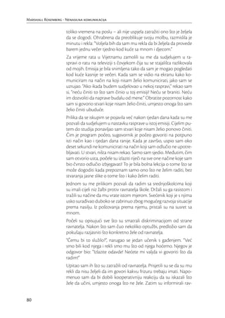 Marshall Rosenberg - Nenasilna komunikacija

                     toliko vremena na poslu – ali nije uspjela zatražiti ono što je željela
                     da se dogodi. Ohrabrena da preoblikuje svoju molbu, razmislila je
                     minutu i rekla: “Voljela bih da sam mu rekla da bi željela da provede
                     barem jednu večer tjedno kod kuće sa mnom i djecom.”
                     Za vrijeme rata u Vijetnamu zamolili su me da sudjelujem u ra-
                     spravi o ratu na televiziji s čovjekom čija su se stajališta razlikovala
                     od mojih. Emisija je bila snimljena tako da sam je mogao pogledati
                     kod kuće kasnije te večeri. Kada sam se vidio na ekranu kako ko-
                     municiram na način na koji nisam želio komunicirati, jako sam se
                     uzrujao. “Ako ikada budem sudjelovao u nekoj raspravi,” rekao sam
                     si, “neću činiti to što sam činio u toj emisiji! Neću se braniti. Neću
                     im dozvoliti da naprave budalu od mene.” Obratite pozornost kako
                     sam si govorio stvari koje nisam želio činiti, umjesto onoga što sam
                     želio činiti ubuduće.
                     Prilika da se iskupim se pojavila već nakon tjedan dana kada su me
                     pozvali da sudjelujem u nastavku rasprave u istoj emisiji. Cijelim pu-
                     tem do studija ponavljao sam stvari koje nisam želio ponovo činiti.
                     Čim je program počeo, sugovornik je počeo govoriti na potpuno
                     isti način kao i tjedan dana ranije. Kada je završio, uspio sam oko
                     deset sekundi ne komunicirati na način koji sam odlučio ne upotre-
                     bljavati. U stvari, ništa nisam rekao. Samo sam sjedio. Međutim, čim
                     sam otvorio usta, počele su izlaziti riječi na sve one načine koje sam
                     bio čvrsto odlučio izbjegavati! To je bila bolna lekcija o tome što se
                     može dogoditi kada prepoznam samo ono što ne želim raditi, bez
                     stvaranja jasne slike o tome što i kako želim raditi.
                     Jednom su me prilikom pozvali da radim sa srednjoškolcima koji
                     su imali cijeli niz žalbi protiv ravnatelja škole. Držali su ga rasistom i
                     tražili su načine da mu vrate istom mjerom. Svećenik koji je s njima
                     usko surađivao duboko se zabrinuo zbog mogućeg razvoja situacije
                     prema nasilju. Iz poštovanja prema njemu, pristali su na susret sa
                     mnom.
                     Počeli su opisujući sve što su smatrali diskriminacijom od strane
                     ravnatelja. Nakon što sam čuo nekoliko optužbi, predložio sam da
                     pokušaju razjasniti što konkretno žele od ravnatelja.
                     “Čemu bi to služilo?”, narugao se jedan učenik s gađenjem. “Već
                     smo bili kod njega i rekli smo mu što od njega hoćemo. Njegov je
                     odgovor bio: “Izlazite odavde! Nećete mi valjda vi govoriti što da
                     radim!”
                     Upitao sam ih što su zatražili od ravnatelja. Prisjetili su se da su mu
                     rekli da nisu željeli da im govori kakvu frizuru trebaju imati. Napo-
                     menuo sam da bi dobili kooperativniju reakciju da su iskazali što
                     žele da učini, umjesto onoga što ne žele. Zatim su informirali rav-


80
 