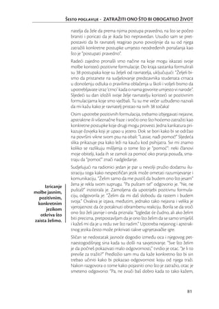 Šesto poglavlje - ZATRAŽITI ONO ŠTO BI OBOGATILO ŽIVOT

                   natelja da žele da prema njima postupa pravedno, na što se počeo
                   braniti i poricati da je ikada bio nepravedan. Usudio sam se pret-
                   postaviti da bi ravnatelj reagirao puno povoljnije da su od njega
                   zatražili konkretne postupke umjesto neodređenih ponašanja kao
                   što je “postupati pravedno”.
                   Radeći zajedno pronašli smo načine na koje mogu iskazati svoje
                   molbe koristeći pozitivne formulacije. Do kraja sastanka formulirali
                   su 38 postupaka koje su željeli od ravnatelja, uključujući: “Željeli bi-
                   smo da pristanete na sudjelovanje predstavnika studenata crnaca
                   u donošenju odluka o pravilima oblačenja u školi i voljeli bismo da
                   upotrebljavate izraz ‘crnci’ kada o nama govorite umjesto vi narode”.
                   Sljedeći su dan izložili svoje želje ravnatelju koristeći se pozitivnim
                   formulacijama koje smo vježbali. Tu su me večer uzbuđeno nazvali
                   da mi kažu kako je ravnatelj pristao na svih 38 točaka!
                   Osim upotrebe pozitivnih formulacija, trebamo izbjegavati nejasne,
                   apstraktne ili višeznačne fraze i sročiti ono što hoćemo zatražiti kao
                   konkretne postupke koje drugi mogu provesti. Jedna karikatura pri-
                   kazuje čovjeka koji je upao u jezero. Dok se bori kako bi se održao
                   na površini vikne svom psu na obali: “Lassie, nađi pomoć!” Sljedeća
                   slika prikazuje psa kako leži na kauču kod psihijatra. Svi mi znamo
                   koliko se razlikuju mišljenja o tome što je “pomoć”: neki članovi
                   moje obitelji, kada ih se zamoli za pomoć oko pranja posuđa, sma-
                   traju da “pomoć” znači nadgledanje.
                   Sudjelujući na radionici jedan je par u nevolji pružio dodatnu ilu-
                   straciju toga kako nespeciﬁčan jezik može ometati razumijevanje i
                   komunikaciju. “Želim samo da me pustiš da budem ono što jesam”
     Izricanje     žena je rekla svom suprugu. “Pa puštam te!” odgovorio je. “Ne, ne
molbe jasnim,      puštaš!” inzistirala je. Zamoljena da upotrijebi pozitivnu formula-
  pozitivnim,      ciju, odgovorila je: “Želim da mi daš slobodu da rastem i budem
 konkretnim        svoja.” Ovakva je izjava, međutim, jednako tako nejasna i velika je
      jezikom      vjerojatnost da će potaknuti obrambenu reakciju. Borila se da sroči
   otkriva što     ono što želi jasnije i onda priznala: “Izgledat će čudno, ali ako želim
zaista želimo.     biti precizna, pretpostavljam da je ono što želim da se samo smiješiš
                   i kažeš mi da je u redu sve što radim.” Upotreba nejasnog i apstrak-
                   tnog jezika često može prikrivati takve ugnjetavačke igre.
                   Sličan se nedostatak jasnoće dogodio između oca i njegovog pet-
                   naestogodišnjeg sina kada su došli na savjetovanje. “Sve što želim
                   je da počneš pokazivati malo odgovornosti,” tvrdio je otac. “Je li to
                   previše za tražiti?” Predložio sam mu da kaže konkretno što bi sin
                   trebao učiniti kako bi pokazao odgovornost koju od njega traži.
                   Nakon razgovora o tome kako pojasniti ono što je zatražio, otac je
                   smeteno odgovorio: “Pa, ne zvuči baš dobro kada to tako kažem,



                                                                                       81
 