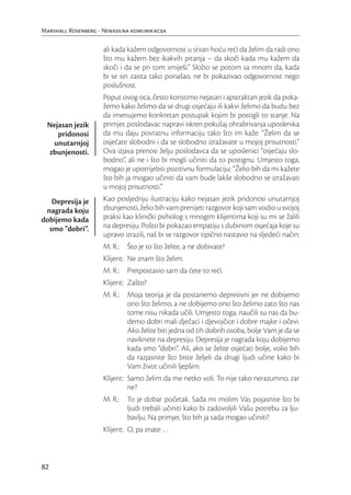Marshall Rosenberg - Nenasilna komunikacija

                     ali kada kažem odgovornost u stvari hoću reći da želim da radi ono
                     što mu kažem bez ikakvih pitanja – da skoči kada mu kažem da
                     skoči i da se pri tom smiješi.” Složio se potom sa mnom da, kada
                     bi se sin zaista tako ponašao, ne bi pokazivao odgovornost nego
                     poslušnost.
                     Poput ovog oca, često koristimo nejasan i apstraktan jezik da poka-
                     žemo kako želimo da se drugi osjećaju ili kakvi želimo da budu bez
                     da imenujemo konkretan postupak kojim bi postigli to stanje. Na
  Nejasan jezik      primjer, poslodavac napravi iskren pokušaj ohrabrivanja uposlenika
     pridonosi       da mu daju povratnu informaciju tako što im kaže: “Želim da se
   unutarnjoj        osjećate slobodni i da se slobodno izražavate u mojoj prisutnosti.”
  zbunjenosti.       Ova izjava prenosi želju poslodavca da se uposlenici “osjećaju slo-
                     bodno”, ali ne i što bi mogli učiniti da to postignu. Umjesto toga,
                     mogao je upotrijebiti pozitivnu formulaciju: “Želio bih da mi kažete
                     što bih ja mogao učiniti da vam bude lakše slobodno se izražavati
                     u mojoj prisutnosti.”
   Depresija je      Kao posljednju ilustraciju kako nejasan jezik pridonosi unutarnjoj
 nagrada koju        zbunjenosti, želio bih vam prenijeti razgovor koji sam vodio u svojoj
dobijemo kada        praksi kao klinički psiholog s mnogim klijentima koji su mi se žalili
  smo “dobri”.       na depresiju. Pošto bi pokazao empatiju s dubinom osjećaja koje su
                     upravo izrazili, naš bi se razgovor tipično nastavio na sljedeći način:
                     M. R.: Što je to što želite, a ne dobivate?
                     Klijent: Ne znam što želim.
                     M. R.: Pretpostavio sam da ćete to reći.
                     Klijent: Zašto?
                     M. R.: Moja teorija je da postanemo depresivni jer ne dobijemo
                            ono što želimo, a ne dobijemo ono što želimo zato što nas
                            tome nisu nikada učili. Umjesto toga, naučili su nas da bu-
                            demo dobri mali dječaci i djevojčice i dobre majke i očevi.
                            Ako želite biti jedna od tih dobrih osoba, bolje Vam je da se
                            naviknete na depresiju. Depresija je nagrada koju dobijemo
                            kada smo “dobri”. Ali, ako se želite osjećati bolje, volio bih
                            da razjasnite što biste željeli da drugi ljudi učine kako bi
                            Vam život učinili ljepšim.
                     Klijent: Samo želim da me netko voli. To nije tako nerazumno, zar
                              ne?
                     M. R.: To je dobar početak. Sada mi molim Vas pojasnite što bi
                            ljudi trebali učiniti kako bi zadovoljili Vašu potrebu za lju-
                            bavlju. Na primjer, što bih ja sada mogao učiniti?
                     Klijent: O, pa znate …



82
 